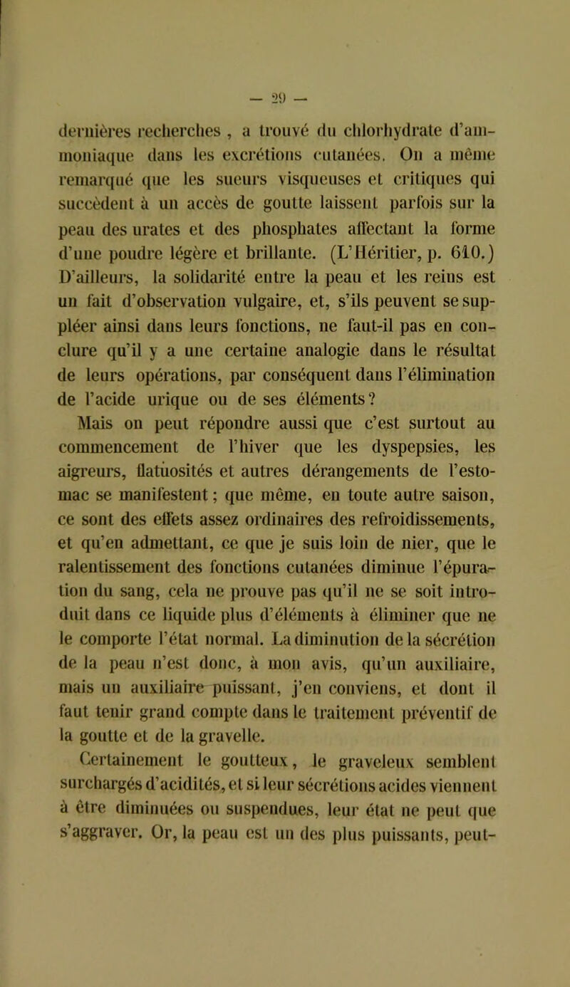 dernières recherches , a trouvé du chlorhydrate d’am- moniaque dans les excrétions cutanées. On a même remarqué que les sueurs visqueuses et critiques qui succèdent à un accès de goutte laissent parfois sur la peau des urates et des phosphates allée tant la forme d’une poudre légère et brillante. (L’Héritier, p. 610.) D’ailleurs, la solidarité entre la peau et les reins est un fait d’observation vulgaire, et, s’ils peuvent se sup- pléer ainsi dans leurs fonctions, ne faut-il pas en con- clure qu’il y a une certaine analogie dans le résultat de leurs opérations, par conséquent dans l’élimination de l’acide urique ou de ses éléments? Mais on peut répondre aussi que c’est surtout au commencement de l’hiver que les dyspepsies, les aigreurs, flatuosités et autres dérangements de l’esto- mac se manifestent ; que même, en toute autre saison, ce sont des elfets assez ordinaires des refroidissements, et qu’en admettant, ce que je suis loin de nier, que le ralentissement des fonctions cutanées diminue l’épura- tion du sang, cela ne prouve pas qu’il ne se soit intro- duit dans ce liquide plus d’éléments à éliminer que 11e le comporte l’état normal. La diminution de la sécrétion de la peau n’est donc, à mon avis, qu’un auxiliaire, mais un auxiliaire puissant, j’en conviens, et dont il faut tenir grand compte dans le traitement préventif de la goutte et de la gravelle. Certainement le goutteux, le graveleux semblent surchargés d’acidités, et si leur sécrétions acides viennent à être diminuées ou suspendues, leur état 11e peut que s’aggraver. Or, la peau est un des plus puissants, peut-