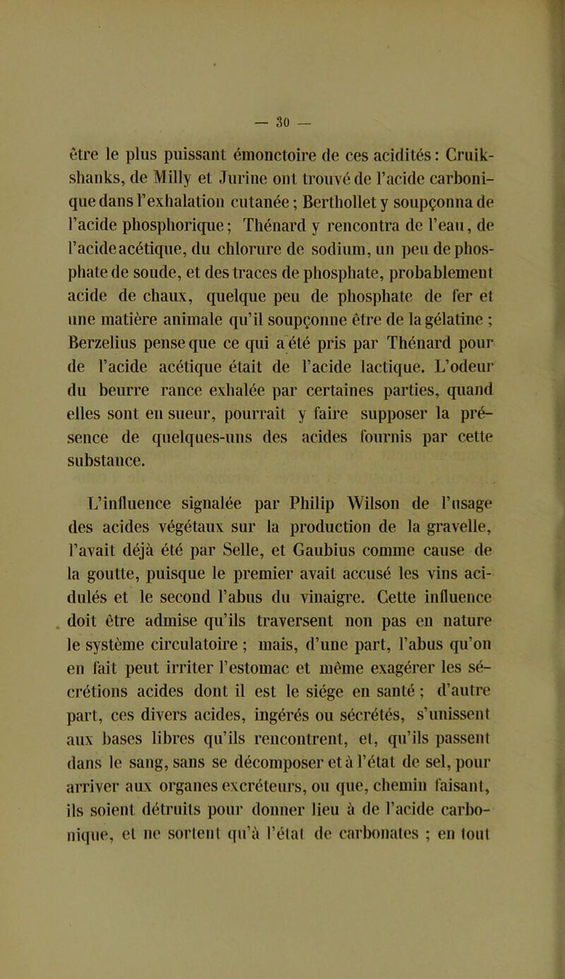 être le plus puissant émonctoire de ces acidités: Cruik- shanks, de Milly et Jurine ont trouvé de l’acide carboni- que dans l’exhalation cutanée; Berthollety soupçonna de l’acide phosphorique; Thénard y rencontra de l’eau, de l’acide acétique, du chlorure de sodium, un peu de phos- phate de soude, et des traces de phosphate, probablement acide de chaux, quelque peu de phosphate de fer et une matière animale qu’il soupçonne être de la gélatine ; Berzelius pense que ce qui a été pris par Thénard pour de l’acide acétique était de l’acide lactique. L’odeur du beurre rance exhalée par certaines parties, quand elles sont en sueur, pourrait y faire supposer la pré- sence de quelques-uns des acides fournis par cette substance. L’influence signalée par Philip Wilson de l’usage des acides végétaux sur la production de la gravelle, l’avait déjà été par Selle, et Gaubius comme cause de la goutte, puisque le premier avait accusé les vins aci- dulés et le second l’abus du vinaigre. Cette influence doit être admise qu’ils traversent non pas en nature le système circulatoire ; mais, d’une part, l’abus qu’on en fait peut irriter l’estomac et même exagérer les sé- crétions acides dont il est le siège en santé ; d’autre part, ces divers acides, ingérés ou sécrétés, s’unissent aux bases libres qu’ils rencontrent, et, qu’ils passent dans le sang, sans se décomposer et à l’état de sel, pour arriver aux organes excréteurs, ou que, chemin faisant, ils soient détruits pour donner lieu à de l’acide carbo- nique, et ne sortent qu’à l’étal de carbonates ; en tout