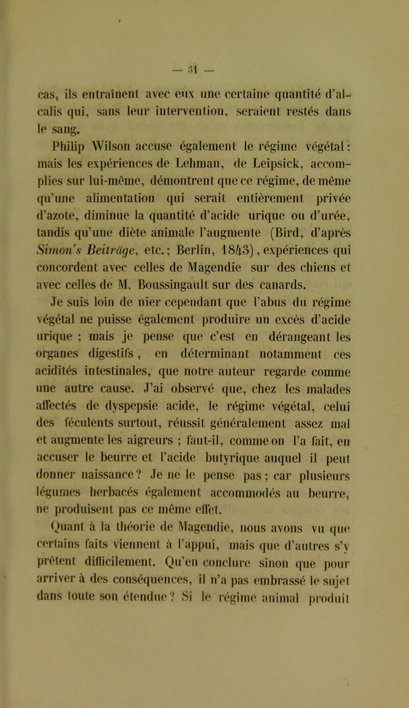 cas, ils entraînent avec eux une certaine quantité d’al- calis qui, sans leur intervention, seraient restés dans le sang. Philip Wilson accuse également le régime végétal: mais les expériences de Lehman, de Leipsick, accom- plies sur lui-même, démontrent que ce régime, de même qu’une alimentation qui serait entièrement privée d’azote, diminue la quantité d’acide urique ou d’urée, tandis qu’une diète animale l’augmente (Bird, d’après SimonsBeitrâge, etc.; Berlin, 1843),expériences qui concordent avec celles de Magendie sur des chiens et avec celles de M. Boussingault sur des canards. Je suis loin de nier cependant que l’abus du régime végétal ne puisse également produire un excès d’acide urique ; mais je pense que c’est en dérangeant les organes digestifs, en déterminant notamment ces acidités intestinales, que notre auteur regarde comme une autre cause. J’ai observé que, chez les malades affectés de dyspepsie acide, le régime végétal, celui des féculents surtout, réussit généralement assez mal et augmente les aigreurs ; laut-il, comme on l’a fait, en accuser le beurre et l’acide butyrique auquel il peut donner naissance? Je ne le pense pas; car plusieurs légumes herbacés également accommodés au beurre, ne produisent pas ce même effet. Quant à la théorie de Magendie, nous avons vu que certains faits viennent à l’appui, mais que d’autres s’v prêtent difïicilement. Qu’en conclure sinon que pour arriver à des conséquences, il n’a pas embrassé l<* sujet dans toute son étendue? Si le régime animal produit