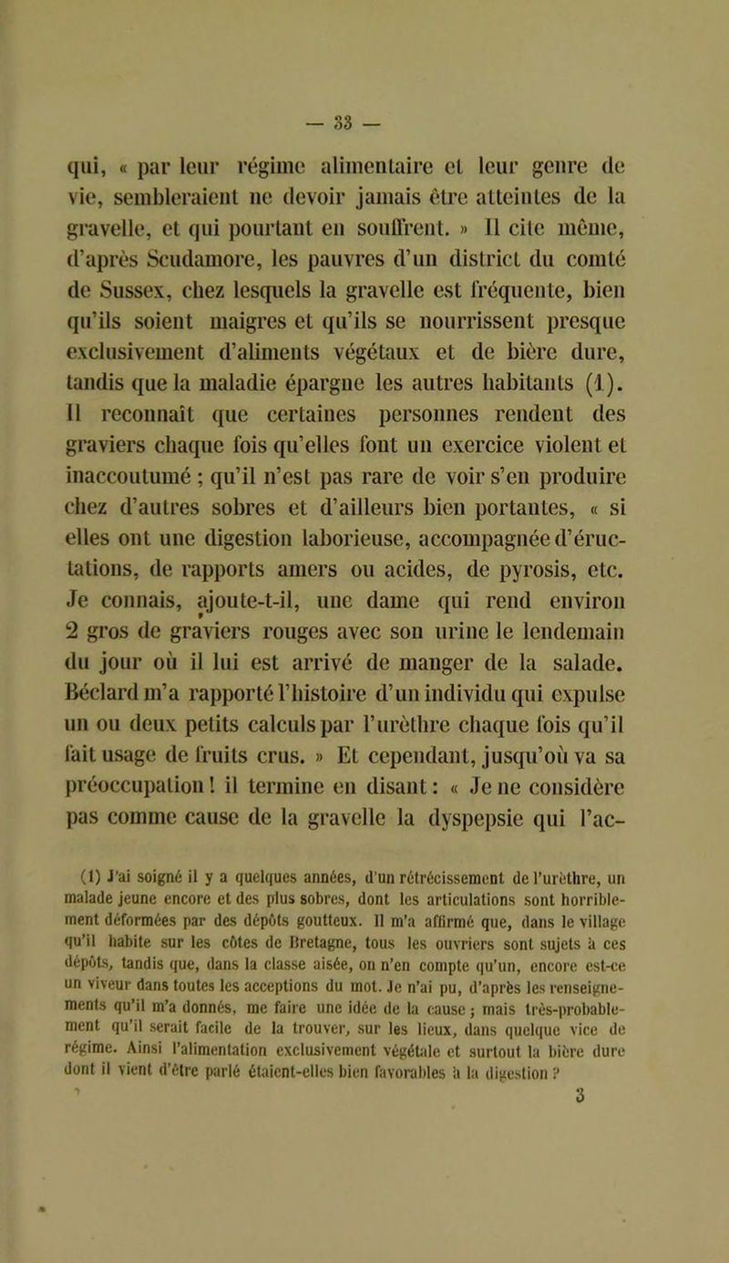 qui, « par leur régime alimentaire cl leur genre de vie, sembleraient ne devoir jamais être atteinles de la gravelle, et qui pourtant en souffrent. » 11 cite même, d’après Scudamore, les pauvres d’un district du comté de Sussex, chez lesquels la gravelle est fréquente, bien qu’ils soient maigres et qu’ils se nourrissent presque exclusivement d’aliments végétaux et de bière dure, tandis que la maladie épargne les autres habitants (1). 11 reconnaît que certaines personnes rendent des graviers chaque fois qu’elles font un exercice violent et inaccoutumé ; qu’il n’est pas rare de voir s’en produire chez d’autres sobres et d’ailleurs bien portantes, « si elles ont une digestion laborieuse, accompagnée d’éruc- tations, de rapports amers ou acides, de pyrosis, etc. Je connais, ajoute-t-il, une dame qui rend environ 2 gros de graviers rouges avec son urine le lendemain du jour où il lui est arrivé de manger de la salade. Béclardm’a rapporté l’histoire d’un individu qui expulse un ou deux petits calculs par l’urèthre chaque fois qu’il fait usage de fruits crus. » Et cependant, jusqu’où va sa préoccupation ! il termine en disant : « Je ne considère pas comme cause de la gravelle la dyspepsie qui l’ac- (1) J’ai soigné il y a quelques années, d’un rétrécissement de l’urèthre, un malade jeune encore et des plus sobres, dont les articulations sont horrible- ment déformées par des dépôts goutteux. 11 m’a affirmé que, dans le village qu’il habite sur les côtes de llretagne, tous les ouvriers sont sujets à ces dépôts, tandis que, dans la classe aisée, on n’en compte qu’un, encore est-ce un viveur dans toutes les acceptions du mot. Je n’ai pu, d’après les renseigne- ments qu’il m’a donnés, me faire une idée de la cause ; mais très-probable- ment qu’il serait facile de la trouver, sur les lieux, dans quelque vice de régime. Ainsi l’alimentation exclusivement végétale et surtout la bière dure dont il vient d’être parlé étaient-elles bien favorables h la digestion s 3