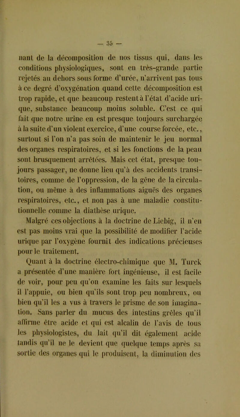 liant de la décomposition de nos tissus qui, dans les conditions physiologiques, sont en très-grande partie rejetés au dehors sous forme d’urée, n’arrivent pas tous à ce degré d’oxygénation quand cette décomposition est trop rapide, et que beaucoup restent à l’état d’acide uri- que, substance beaucoup moins soluble. C’est ce qui fait que notre urine en est presque toujours surchargée à la suite d’un violent exercice, d’une course forcée, etc., surtout si l’on n’a pas soin de maintenir le jeu normal des organes respiratoires, et si les fonctions de la peau sont brusquement arrêtées. Mais cet état, presque tou- jours passager, ne donne lieu qu’à des accidents transi- toires, comme de l’oppression, de la gêne de la circula- tion, ou même à des inflammations aiguës des organes respiratoires, etc., et non pas à une maladie constitu- tionnelle comme la diathèse urique. Malgré ces objections à la doctrine deLiebig, il n’en est pas moins vrai que la possibilité de modifier l’acide urique par l’oxvgène fournit des indications précieuses pour le traitement. Quant à la doctrine électro-chimique que M. Turck a présentée d’une manière fort ingénieuse, il est facile de voir, pour peu qu’on examine les laits sur lesquels il l’appuie, ou bien qu’ils sont trop peu nombreux, ou bien qu’il les a vus à travers le prisme de son imagina- tion. Sans parler du mucus des intestins grêles qu’il affirme être acide et qui est alcalin de l’avis de Ions les physiologistes, du lait qu’il dit également acide tandis qu’il 11e le devient que quelque temps après sa sortie des organes qui le produisent, la diminution des