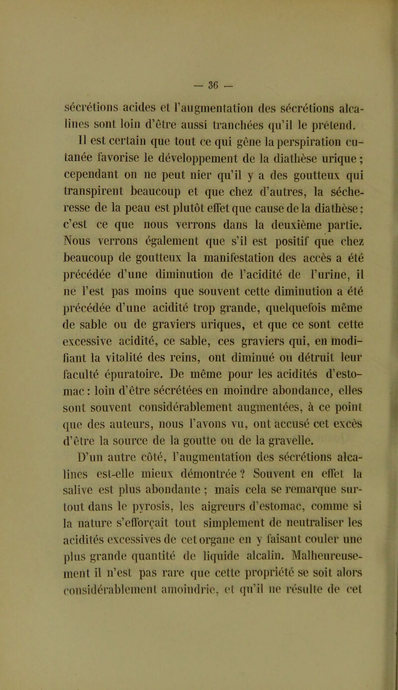 sécrétions acides et l’augmentation des sécrétions alca- lines sont loin d’être aussi tranchées qu’il le prétend. Il est certain que tout ce qui gène la perspiration cu- tanée favorise le développement de la diathèse urique ; cependant on 11e peut nier qu’il y a des goutteux qui transpirent beaucoup et que chez d’autres, la séche- resse de la peau est plutôt effet que cause de la diathèse ; c’est ce que nous verrons dans la deuxième partie. Nous verrons également que s’il est positif que chez beaucoup de goutteux la manifestation des accès a été précédée d’une diminution de l’acidité de l’urine, il 11c l’est pas moins que souvent cette diminution a été précédée d’une acidité trop grande, quelquefois même de sable ou de graviers uriques, et que ce sont cette excessive acidité, ce sable, ces graviers qui, en modi- fiant la vitalité des reins, ont diminué ou détruit leur faculté épuratoire. De même pour les acidités d’esto- mac: loin d’être sécrétées en moindre abondance, elles sont souvent considérablement augmentées, à ce point que des auteurs, nous l’avons vu, ont accusé cet excès d’être la source de la goutte ou de la gravelle. D’un autre côté, l’augmentation des sécrétions alca- lines est-elle mieux démontrée ? Souvent en effet la salive est plus abondante ; mais cela se remarque sur- tout dans le pyrosis, les aigreurs d’estomac, comme si la nature s’efforcait tout simplement de neutraliser les acidités excessives de cet organe en y faisant couler une plus grande quantité de liquide alcalin. Malheureuse- ment il n’est pas rare que cette propriété se soit alors considérablement amoindrie, et qu’il ne résulte de cet