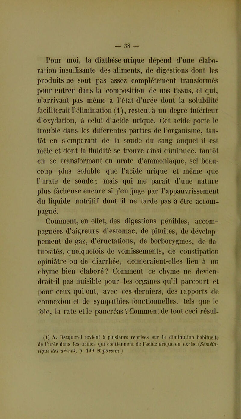 Pour moi, la diathèse urique dépend d’une élabo- ration insuffisante des aliments, de digestions dont les produits ne sont pas assez complètement transformés pour entrer dans la composition de nos tissus, et qui, n’arrivant pas même à l’état d’urée dont la solubilité faciliterait l’élimination (1), restent à un degré inférieur d’oxydation, à celui d’acide urique. Cet acide porte le trouble dans les différentes parties de l’organisme, tan- tôt en s’emparant de la soude du sang auquel il est mêlé et dont la fluidité se trouve ainsi diminuée, tantôt en se transformant en urate d’ammoniaque, sel beau- coup plus soluble que l’acide urique et même que l’urate de soude; mais qui me paraît d’une nature plus fâcheuse encore si j’en juge par l’appauvrissement du liquide nutritif dont il ne tarde pas à être accom- pagné. Comment, en effet, des digestions pénibles, accom- pagnées d’aigreurs d’estomac, de pituites, de dévelop- pement de gaz, d’éructations, de borborygmes, de fla- tuosités, quelquefois de vomissements, de constipation opiniâtre ou de diarrhée, donneraient-elles lieu à un chyme bien élaboré? Comment ce chyme ne devien- drait-il pas nuisible pour les organes qu’il parcourt et pour ceux qui ont, avec ces derniers, des rapports de connexion et de sympathies fonctionnelles, tels que le foie, la rate et le pancréas ? Comment de tout ceci résul- (I) A. Becquerel revient a plusieurs reprises sur la diminution habituelle de l’urée dans les urines qui contiennent de l’acide urique en excès. {Séméio- tique des urines, p. 199 et passim.)