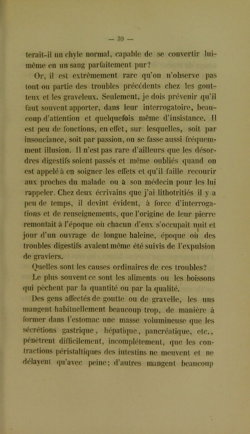 terait-il un chyle normal, capable de se convenir lui- mèmo en un sang parfaitement pur? Or, il est extrêmement rare qu’on n’observe pas tout ou partie des troubles précédents chez les gout- teux et les graveleux. Seulement, je dois prévenir qu’il faut souvent apporter, dans leur interrogatoire, beau- coup d’attention et quelquefois même d’insistance. Il est peu de fonctions, en effet, sur lesquelles, soit par insouciance, soit par passion, on se fasse aussi fréquem- ment illusion. Il n’est pas rare d’ailleurs que les désor- dres digestifs soient passés et même oubliés quand on est appelé à en soigner les effets et qu’il faille recourir aux proches du malade ou à son médecin pour les lui rappeler. Chez deux écrivains que j’ai lithotritiés il y a peu de temps, il devint évident, à force d’interroga- tions et de renseignements, que l’origine de leur pierre remontait à l’époque où chacun d’eux s’occupait nuit et jour d’un ouvrage de longue haleine, époque oit des troubles digestifs avaient même été suivis de l’expulsion de graviers. Quelles sonL les causes ordinaires de ces troubles? Le plus souvent ce sont les aliments ou les boissons qui pèchent par la quantité ou par la qualité. Des gens affectés de goutte ou de gravelle, les uns mangent habituellement beaucoup trop, de manière à former dans l’estomac une masse volumineuse que les sécrétions gastrique, hépatique, pancréatique, etc., pénètrent difficilement, incomplètement, que les con- tractions péristaltiques des intestins ne meuvent et ne délayent qu’avec peine; d’autres mangent beaucoup