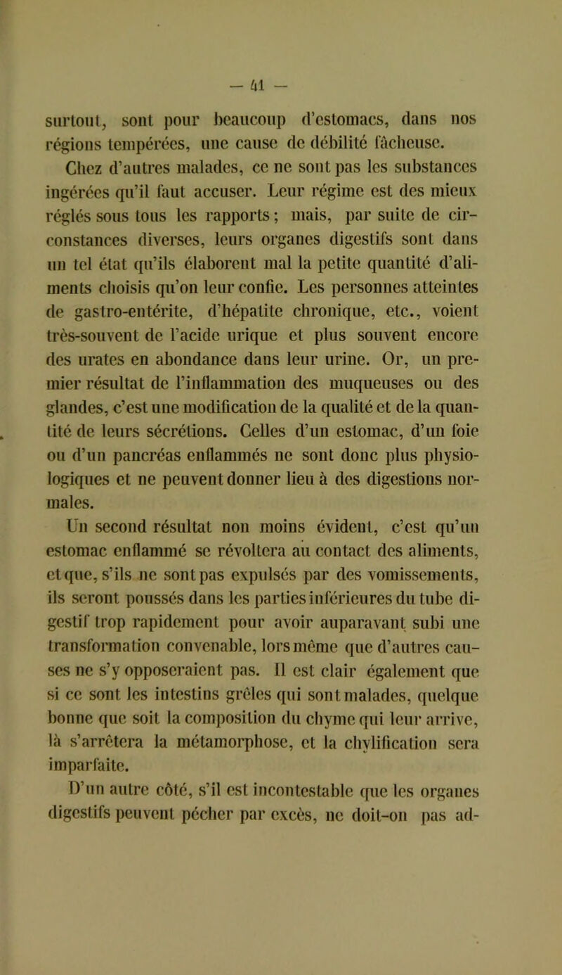 surtout, sont pour beaucoup d’estomacs, dans nos régions tempérées, une cause de débilité fâcheuse. Chez d’autres malades, ce ne sont pas les substances ingérées qu’il faut accuser. Leur régime est des mieux réglés sous tous les rapports ; mais, par suite de cir- constances diverses, leurs organes digestifs sont dans un tel état qu’ils élaborent mal la petite quantité d’ali- ments choisis qu’on leur confie. Les personnes atteintes de gastro-entérite, d’hépatite chronique, etc., voient très-souvent de l’acide urique et plus souvent encore des urates en abondance dans leur urine. Or, un pre- mier résultat de l’inflammation des muqueuses ou des glandes, c’est une modification de la qualité et de la quan- tité de leurs sécrétions. Celles d’un estomac, d’un foie ou d’un pancréas enflammés ne sont donc plus physio- logiques et ne peuvent donner lieu à des digestions nor- males. Un second résultat non moins évident, c’est qu’un estomac enflammé se révoltera au contact des aliments, et que, s’ils ne sont pas expulsés par des vomissements, ils seront poussés dans les parties inférieures du tube di- gestif trop rapidement pour avoir auparavant subi une transformation convenable, lors même que d’autres cau- ses ne s’y opposeraient pas. Il est clair également que si ce sont les intestins grêles qui sont malades, quelque bonne que soit la composition du chyme qui leur arrive, là s’arrêtera la métamorphose, et la chylification sera imparfaite. D’un autre côté, s’il est incontestable que les organes digestifs peuvent pécher par excès, ne doit-on pas ad-