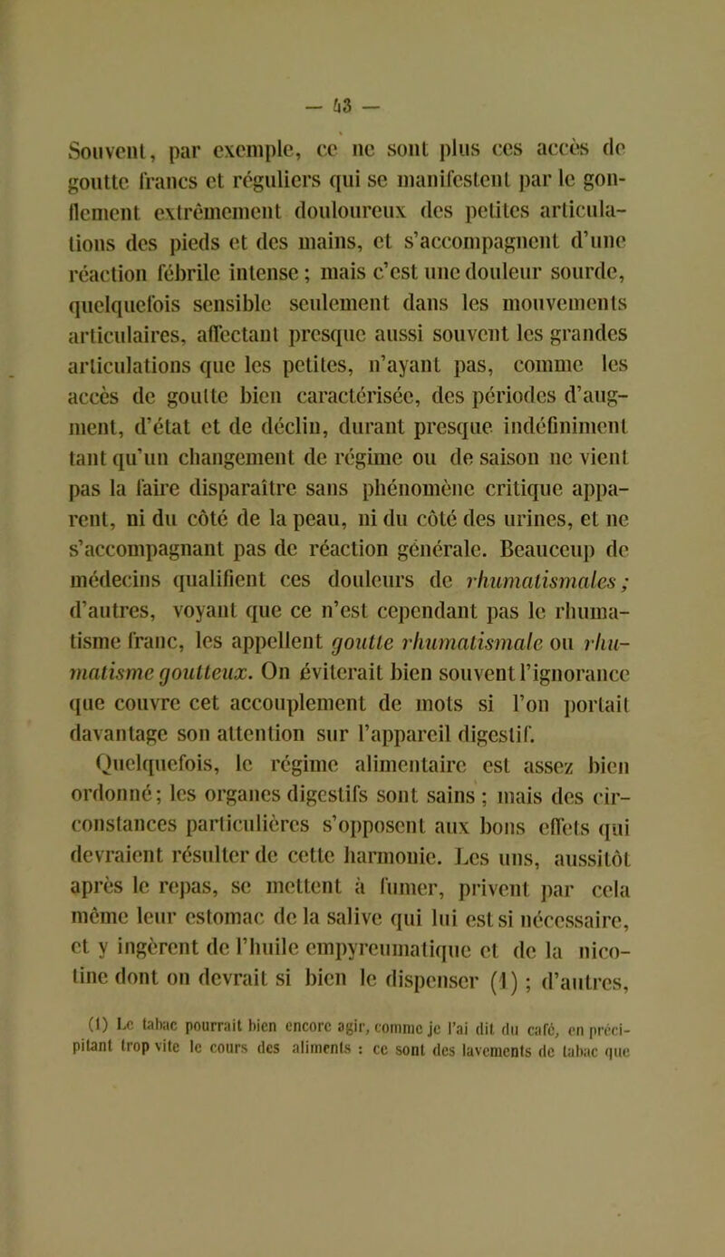 - 63 — Souvent, par exemple, ce ne sont plus ces accès de goutte francs et réguliers qui se manifestent par le gon- flement extrêmement douloureux des petites articula- tions des pieds et des mains, cl s’accompagnent d’une réaction fébrile intense ; mais c’est une douleur sourde, quelquefois sensible seulement dans les mouvements articulaires, affectant presque aussi souvent les grandes articulations que les petites, n’ayant pas, comme les accès de goutte bien caractérisée, des périodes d’aug- ment, d’état et de déclin, durant presque indéfiniment tant qu’un changement de régime ou de saison ne vient pas la faire disparaître sans phénomène critique appa- rent, ni du côté de la peau, ni du côté des urines, et ne s’accompagnant pas de réaction générale. Beaucoup de médecins qualifient ces douleurs de rhumatismales; d’autres, voyant que ce n’est cependant pas le rhuma- tisme franc, les appellent goutte rhumatismale ou rhu- matisme goutteux. On éviterait bien souvent l’ignorance que couvre cet accouplement de mots si l’on portait davantage son attention sur l’appareil digestif. Quelquefois, le régime alimentaire est assez bien ordonné; les organes digestifs sont sains ; mais des cir- constances particulières s’opposent aux bons effets qui devraient résulter de cette harmonie. Les uns, aussitôt après le repas, se mettent à fumer, privent par cela même leur estomac de la salive qui lui est si nécessaire, et y ingèrent de l’huile empyreumatique et de la nico- tine dont on devrait si bien le dispenser (1) ; d’autres, (1) Le tabac pourrait bien encore agir, comme je l’ai dit du caré, en préci- pitant trop vite le cours des aliments : ce sont des lavements de tabac que