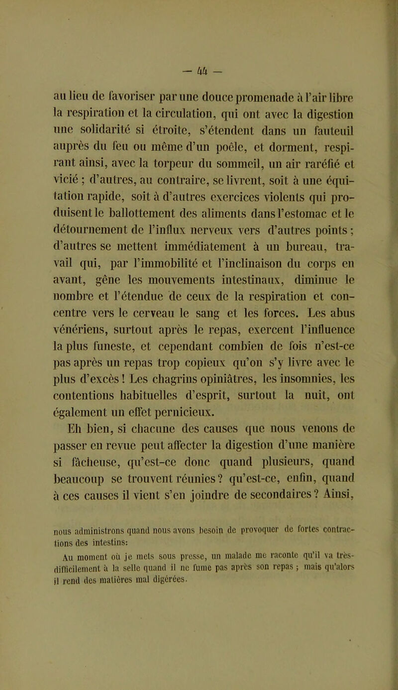 au lieu de favoriser par une douce promenade à l’air libre la respiration et la circulation, qui ont avec la digestion une solidarité si étroite, s’étendent dans un fauteuil auprès du feu ou même d’un poêle, et dorment, respi- rant ainsi, avec la torpeur du sommeil, un air raréfié et vicié ; d’autres, au contraire, se livrent, soit à une équi- tation rapide, soit à d’autres exercices violents qui pro- duisent le ballottement des aliments dans l’estomac et le détournement de l’influx nerveux vers d’autres points ; d’autres se mettent immédiatement à un bureau, tra- vail qui, par l’immobilité et l’iuclinaison du corps en avant, gêne les mouvements intestinaux, diminue le nombre et l’étendue de ceux de la respiration et con- centre vers le cerveau le sang et les forces. Les abus vénériens, surtout après le repas, exercent l’influence la plus funeste, et cependant combien de fois n’est-ce pas après un repas trop copieux qu’on s’y livre avec le plus d’excès ! Les chagrins opiniâtres, les insomnies, les contentions habituelles d’esprit, surtout la nuit, ont également un effet pernicieux. Eh bien, si chacune des causes que nous venons de passer en revue peut affecter la digestion d’une manière si fâcheuse, qu’est-ce donc quand plusieurs, quand beaucoup se trouvent réunies ? qu’est-ce, enfin, quand à ces causes il vient s’en joindre de secondaires? Ainsi, nous administrons quand nous avons besoin de provoquer de fortes contrar- iions des intestins: Au moment où je mets sous presse, un malade me raconte qu’il va très- difficilement à la selle quand il ne fume pas après son repas ; mais qu’alors il rend des matières mal digérées.
