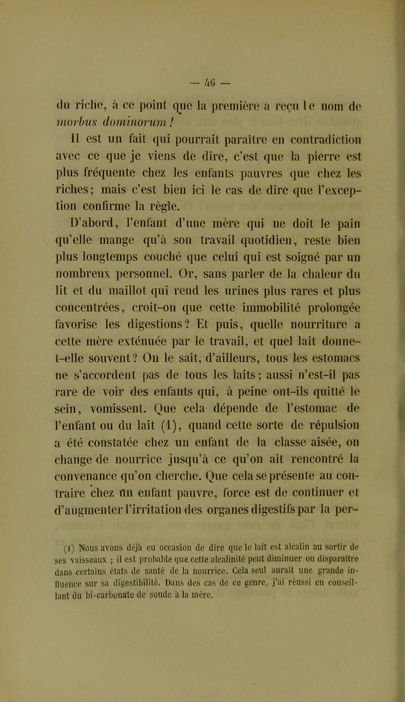 du riche, à ce point que la première a reçu le nom de morbas dominorum ! 11 est un fait qui pourrait paraître en contradiction avec ce que je viens de dire, c’est que la pierre est plus fréquente chez les enfants pauvres que chez les riches; mais c’est bien ici le cas de dire que l’excep- tion confirme la règle. D’abord, l’enfant d’une mère qui ne doit le pain qu’elle mange qu’à son travail quotidien, reste bien plus longtemps couché que celui qui est soigné par un nombreux personnel. Or, sans parler de la chaleur du lit et du maillot qui rend les urines plus rares et plus concentrées, croit-on que cette immobilité prolongée favorise les digestions? Et puis, quelle nourriture a cette mère exténuée par le travail, et quel lait donne- t-elle souvent? On le sait, d’ailleurs, tous les estomacs ne s’accordent pas de tous les laits ; aussi n’est-il pas rare de voir des enfants qui, à peine ont-ils quitté le sein, vomissent. Que cela dépende de l’estomac de l’enfant ou du lait (1), quand cette sorte de répulsion a été constatée chez un enfant de la classe aisée, on change de nourrice jusqu’à ce qu’on ait rencontré la convenance qu’on cherche. Que cela se présente au con- traire chez nu enfant pauvre, force est de continuer et d’augmenter l’irritation des organes digestifs par la per- (1) Nous avons déjii eu occasion de dire que le lait est alcalin au sortir de ses vaisseaux ; il est probable que cette alcalinité peut diminuer ou disparaître dans certains états de santé de la nourrice. Cela seul aurait une grande in- fluence sur sa digestibilité. Dans des cas de ce genre, j’ai réussi en conseil- lant du bi-carbonale de soude a la mère.
