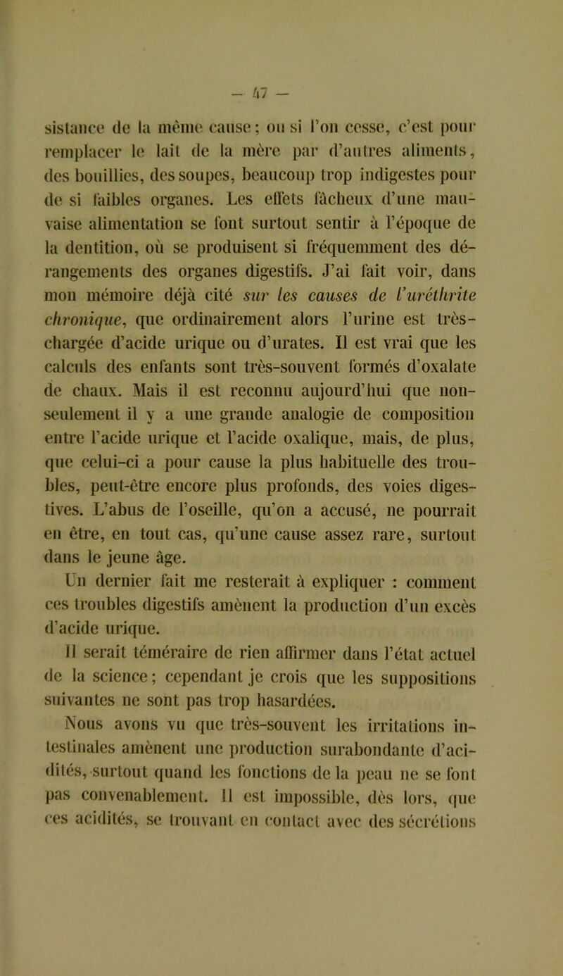 sistance de la même cause ; ou si l’on cesse, c’est pour remplacer le lait de la mère par d’autres aliments, des bouillies, des soupes, beaucoup trop indigestes pour de si faibles organes. Les effets fâcheux d’une mau- vaise alimentation se font surtout sentir à l’époque de la dentition, où se produisent si fréquemment des dé- rangements des organes digestifs. J’ai fait voir, dans mon mémoire déjà cité sur les causes de l’urétlirite chronique, que ordinairement alors l’urine est très- chargée d’acide urique ou d’urates. Il est vrai que les calculs des enfants sont très-souvent formés d’oxalate de chaux. Mais il est reconnu aujourd’hui que non- seulement il y a une grande analogie de composition entre l’acide urique et l’acide oxalique, mais, de plus, que celui-ci a pour cause la plus habituelle des trou- bles, peut-être encore plus profonds, des voies diges- tives. L’abus de l’oseille, qu’on a accusé, ne pourrait en être, en tout cas, qu’une cause assez rare, surtout dans le jeune âge. Un dernier fait me resterait à expliquer : comment ces troubles digestifs amènent la production d’un excès d’acide urique. Il serait téméraire de rien affirmer dans l’état actuel de la science; cependant je crois que les suppositions suivantes ne sont pas trop hasardées. Nous avons vu que très-souvent les irritations in- testinales amènent une production surabondante d’aci- dités, surtout quand les fonctions delà peau ne se font pas convenablement. Il est impossible, dès lors, que ces acidités, se trouvant en contact avec des sécrétions