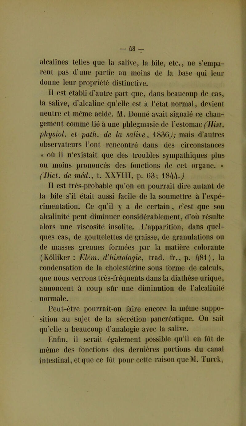 alcalines telles que la salive, la bile, etc., ne s’empa- rent pas d’une partie au moins de la base qui leur donne leur propriété distinctive. Il est établi d’autre part que, dans beaucoup de cas, la salive, d’alcaline qu’elle est à l’état normal, devient neutre et même acide. M. Donné avait signalé ce chan- gement comme lié à une phlegmasie de l’estomac (Hist. physiol. et path. de la salive, 1836j; mais d’autres observateurs l’ont rencontré dans des circonstances « où il n’existait que des troubles sympathiques plus ou moins prononcés des fonctions de cet organe. » (Dicl. de méd., t. XXVIII, p. G3; 1844.^ Il est très-probable qu’on en pourrait dire autant de la bile s’il était aussi facile de la soumettre à l’expé- rimentation. Ce qu’il y a de certain, c’est que son alcalinité peut diminuer considérablement, d’où résulte alors une viscosité insolite. L’apparition, dans quel- ques cas, de gouttelettes de graisse, de granulations ou de masses grenues formées par la matière colorante (Rôlliker : Êlém. d’histologie, trad. fr., p. 481), la condensation de la cholestérine sous forme de calculs, que nous verrons très-fréquents dans la diathèse urique, annoncent à coup sûr une diminution de l’alcalinité normale. Peut-être pourrait-on faire encore la même suppo- sition au sujet de la sécrétion pancréatique. On sait qu’elle a beaucoup d’analogie avec la salive. Enfin, il serait également possible qu’il en fût de même des fonctions des dernières portions du canal