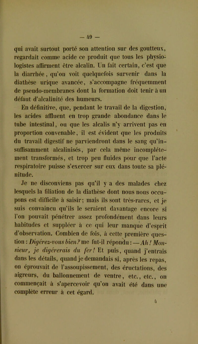 — Zi9 — qui avait surtout porté son attention sur des goutteux, regardait comme acide ce produit que tous les physio- logistes affirment être alcalin. Un fait certain, c’est que la diarrhée, qu’on voit quelquefois survenir dans la diathèse urique avancée, s’accompagne fréquemment de pseudo-membranes dont la formation doit tenir il un défaut d’alcalinité des humeurs. En définitive, que, pendant le travail de la digestion, les acides affluent en trop grande abondance dans le tube intestinal, ou que les alcalis n’y arrivent pas en proportion convenable, il est évident que les produits du travail digestif ne parviendront dans le sang qu’in- suffisamment alcalinisés, par cela même incomplète- ment transformés, et trop peu fluides pour que l’acte respiratoire puisse s’exercer sur eux dans toute sa plé- nitude. Je ne disconviens pas qu’il y a des malades chez lesquels la filiation de la diathèse dont nous nous occu- pons est difficile à saisir; mais ils sont très-rares, et je suis convaincu qu’ils le seraient davantage encore si l’on pouvait pénétrer assez profondément dans leurs habitudes et suppléer à ce qui leur manque d’esprit d’observation. Combien de fois, à cette première ques- tion : Digérez-vous bien? me fut-il répondu : —Ali ! Mon- sieur, je digérerais du fer! Et puis, quand j’entrais dans les détails, quand je demandais si, après les repas, on éprouvait de l’assoupissement, des éructations, des aigreurs, du ballonnement de ventre, etc., etc., on commençait à s’apercevoir qu’on avait été dans une complète erreur à cet égard.
