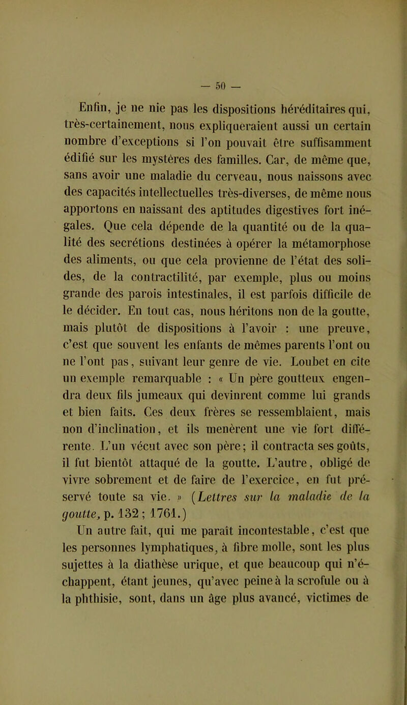 Enfin, je ne nie pas les dispositions héréditaires qui, très-certainement, nous expliqueraient aussi un certain nombre d’exceptions si l’on pouvait être suffisamment édifié sur les mystères des familles. Car, de même que, sans avoir une maladie du cerveau, nous naissons avec des capacités intellectuelles très-diverses, de même nous apportons en naissant des aptitudes digestives fort iné- gales. Que cela dépende de la quantité ou de la qua- lité des secrétions destinées ù opérer la métamorphose des aliments, ou que cela provienne de l’état des soli- des, de la contractilité, par exemple, plus ou moins grande des parois intestinales, il est parfois difficile de le décider. En tout cas, nous héritons non de la goutte, mais plutôt de dispositions à l’avoir : une preuve, c’est, que souvent les enfants de mêmes parents l’ont ou 11e l’ont pas, suivant leur genre de vie. Loubet en cite un exemple remarquable : « Un père goutteux engen- dra deux fils jumeaux qui devinrent comme lui grands et bien faits. Ces deux frères se ressemblaient, mais non d’inclination, et ils menèrent une vie fort diffé- rente. L’un vécut avec son père; il contracta ses goûts, il fut bientôt attaqué de la goutte. L’autre, obligé de vivre sobrement et de faire de l’exercice, en fut pré- servé toute sa vie. » (Lettres sur la maladie de la goutte, p. 132 ; 1761.) Un autre fait, qui me paraît incontestable, c’est que les personnes lymphatiques, à fibre molle, sont les plus sujettes à la diathèse urique, et que beaucoup qui n’é- chappent, étant jeunes, qu’avec peine à la scrofule ou la phthisie, sont, dans un âge plus avancé, victimes de