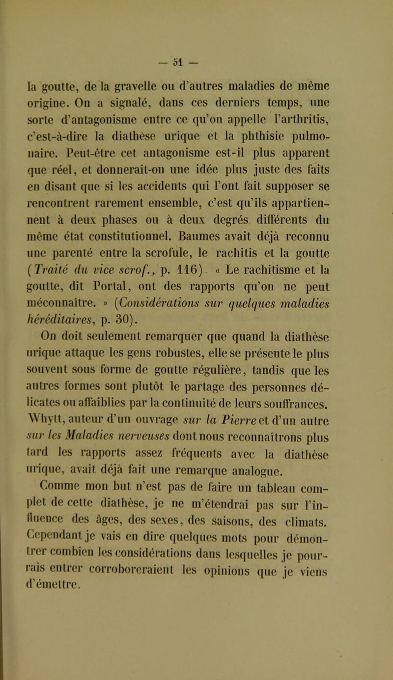 la goutte, de la gravelle ou d’autres maladies de même origine. On a signalé, dans ces derniers temps, une sorte d’antagonisme entre ce qu’on appelle l’arthritis, c’est-à-dire la diathèse urique et la phthisie pulmo- naire. Peut-être cet antagonisme est-il plus apparent que réel, et donnerait-on une idée plus juste des faits en disant que si les accidents qui Font fait supposer se rencontrent rarement ensemble, c’est qu’ils appartien- nent à deux phases ou à deux degrés différents du même état constitutionnel. Baumes avait déjà reconnu une parenté entre la scrofule, le rachitis et la goutte ( Traité du vice scrof., p. 116). « Le rachitisme et la goutte, dit Portai, ont des rapports qu’on ne peut méconnaître. » (Considérations sur quelques maladies héréditaires, p. 30). On doit seulement remarquer que quand la diathèse urique attaque les gens robustes, elle se présente le plus souvent sous forme de goutte régulière, tandis que les autres formes sont plutôt le partage des personnes dé- licates ou affaiblies par la continuité de leurs souffrances. Whytt, auteur d’un ouvrage sur la Pierrectd’un autre sur les Maladies nerveuses dont nous reconnaîtrons plus tard les rapports assez fréquents avec la diathèse urique, avait déjà fait une remarque analogue. Comme mon but n’est pas de faire un tableau com- plet de cette diathèse, je ne m’étendrai pas sur Fin- fluence des âges, des sexes, des saisons, des climats. Cependant je vais en dire quelques mots pour démon- trer combien les considérations dans lesquelles je pour- lais entrer corroboreraient les opinions que je viens d’émettre.