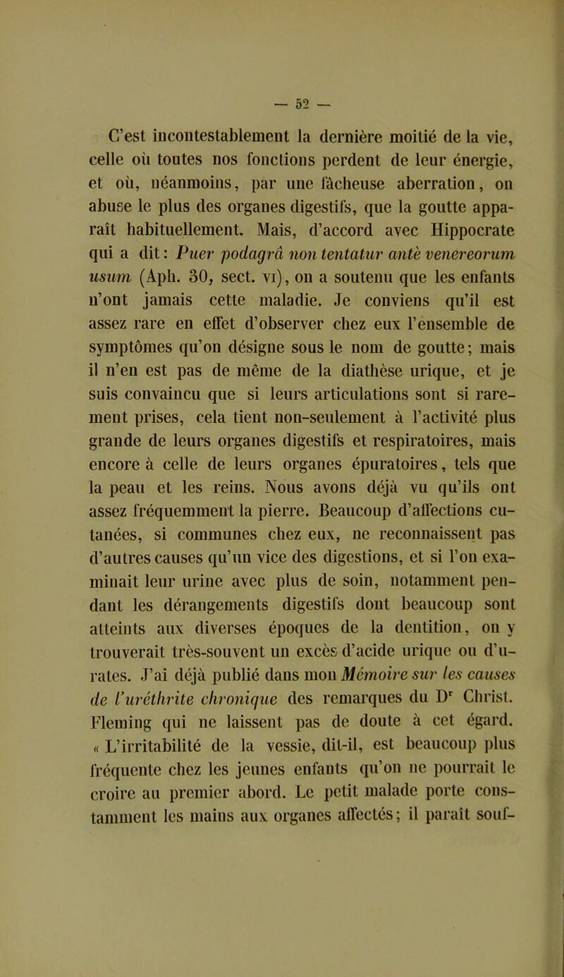 C’est incontestablement la dernière moitié de la vie, celle oii toutes nos fonctions perdent de leur énergie, et où, néanmoins, par une lâcheuse aberration, on abuse le plus des organes digestifs, que la goutte appa- raît habituellement. Mais, d’accord avec Hippocrate qui a dit : Puer podcigrà non tentatur antè venereorum usum (Aph. 30, sect. vi), on a soutenu que les enfants n’ont jamais cette maladie. Je conviens qu’il est assez rare en effet d’observer chez eux l’ensemble de symptômes qu’on désigne sous le nom de goutte ; mais il n’en est pas de même de la diathèse urique, et je suis convaincu que si leurs articulations sont si rare- ment prises, cela tient non-seulement à l’activité plus grande de leurs organes digestifs et respiratoires, mais encore à celle de leurs organes épuratoires, tels que la peau et les reins. Nous avons déjà vu qu’ils ont assez fréquemment la pierre. Beaucoup d’alfeclions cu- tanées, si communes chez eux, ne reconnaissent pas d’autres causes qu’un vice des digestions, et si l’on exa- minait leur urine avec plus de soin, notamment pen- dant les dérangements digestifs dont beaucoup sont atteints aux diverses époques de la dentition, on y trouverait très-souvent un excès d’acide urique ou d’u- rates. J’ai déjà publié dans mon Mémoire sur les causes de L’urétlirite chronique des remarques du Dr Christ. Fleming qui ne laissent pas de doute à cet égard. « L’irritabilité de la vessie, dit-il, est beaucoup plus fréquente chez les jeunes enfants qu’on ne pourrait le croire au premier abord. Le petit malade porte cons- tamment les mains aux organes affectés; il paraît souf-