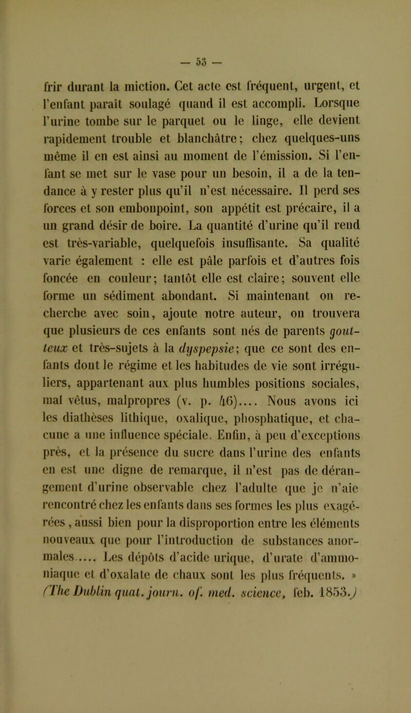 frir durant la miction. Cet acte est fréquent, urgent, et l’enfant paraît soulagé quand il est accompli. Lorsque l’urine tombe sur le parquet ou le linge, elle devient rapidement trouble et blanchâtre ; chez quelques-uns même il en est ainsi au moment de l’émission. Si l’en- fant se met sur le vase pour un besoin, il a de la ten- dance à y rester plus qu’il n’est nécessaire. 11 perd ses forces et son embonpoint, son appétit est précaire, il a un grand désir de boire. La quantité d’urine qu’il rend est très-variable, quelquefois insuffisante. Sa qualité varie également : elle est pâle parfois et d’autres fois foncée en couleur; tantôt elle est claire; souvent elle forme un sédiment abondant. Si maintenant on re- cherche avec soin, ajoute notre auteur, on trouvera que plusieurs de ces enfants sont nés de parents gout- teux et très-sujets à la dyspepsie ; que ce sont des en- fants dont le régime et les habitudes de vie sont irrégu- liers, appartenant aux plus humbles positions sociales, mal vêtus, malpropres (v. p. li6).... Nous avons ici les diathèses lithique, oxalique, phosphatique, et cha- cune a une influence spéciale. Enfin, à peu d’exceptions près, et la présence du sucre dans l’urine des enfants en est une digne de remarque, il n’est pas de déran- gement d’urine observable chez l’adulte que je n’aie rencontré chez les enfants dans ses formes les plus exagé- rées , aussi bien pour la disproportion entre les éléments nouveaux que pour l’introduction de substances anor- males Les dépôts d’acide urique, d’urate d’ammo- niaque et d’oxalate de chaux sont les plus fréquents. » (The Dublin quai, journ. of. med. science, feb. 1853.J