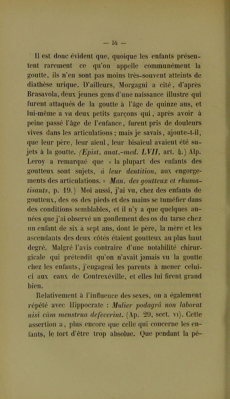 Il est donc évident que, quoique les enfants présen- tent rarement ce qu’on appelle communément la goutte, ils n’en sont pas moins très-souvent atteints de diathèse urique. D’ailleurs, Morgagni a cité, d’après Brasavola, deux jeunes gens d’une naissance illustre qui furent attaqués de la goutte à l’âge de quinze ans, et lui-même a vu deux petits garçons qui, après avoir à peine passé l’âge de l’enfance, furent pris de douleurs vives dans les articulations; mais je savais, ajoute-t-il, que leur père, leur aïeul, leur bisaïeul avaient été su- jets à la goutte. fEpisl. anat.-med. LVII, art. h.) Alp. Leroy a remarqué que « la plupart des enfants des goutteux sont sujets, à leur dentition, aux engorge- ments des articulations. » Man. des goutteux et rhuma- tisants, p. 19.) Moi aussi, j’ai vu, chez des enfants de goutteux, des os des pieds et des mains se tuméfier dans des conditions semblables, et il n’y a que quelques an- nées que j’ai observé un gonllemeut des os du tarse chez un enfant de six à sept ans, dont le père, la mère et les ascendants des deux côtés étaient goutteux au plus haut degré. Malgré l’avis contraire d’une notabilité chirur- gicale qui prétendit qu’on n’avait jamais vu la goutte chez les enfants, j’engageai les parents à mener celui- ci aux eaux de Contrexéville, et elles lui firent grand bien. Relativement à l’influence des sexes, on a également répété avec Hippocrate : Mulier podagrâ non laboral nisi civm rnenstrua defecerinl. (Ap. 29, sect. vi). Gctle assertion a, plus encore que celle qui concerne les en- fants, le tort d’être trop absolue. Que pendant la pé-