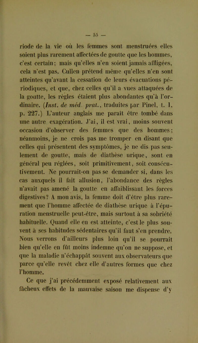 riode de la vie où les femmes sont menstruées elles soient plus rarement affectées de goutte que les hommes, c’est certain; mais qu’elles n’en soient jamais affligées, cela n’est pas. Cullen prétend même qu’elles n’en sont atteintes qu’avant la cessation de leurs évacuations pé- riodiques, et que, chez celles qu’il a vues attaquées de la goutte, les règles étaient plus abondantes qu’à l’or- dinaire. (Inst, de méd. prat., traduites par Pinel, t. I, p. 227.) L’auteur anglais me paraît être tombé dans une autre exagération. J’ai, il est vrai, moins souvent occasion d’observer des femmes que des hommes ; néanmoins, je ne crois pas me tromper en disant que celles qui présentent des symptômes, je ne dis pas seu- lement de goutte, mais de diathèse urique, sont en général peu réglées, soit primitivement, soit consécu- tivement. Ne pourrait-on pas se demander si, dans les cas auxquels il fait allusion, l’abondance des règles n’avait pas amené la goutte en affaiblissant les forces digestives? A mon avis, la femme doit d’être plus rare- ment que l’homme affectée de diathèse urique à l’épu- ration menstruelle peut-être, mais surtout à sa sobriété habituelle. Quand elle en est atteinte, c’est le plus sou- vent à ses habitudes sédentaires qu’il faut s’en prendre. Nous verrons d’ailleurs plus loin qu’il se pourrait bien qu’elle en fût moins indemne qu’on ne suppose, et (pie la maladie n’échappât souvent aux observateurs que parce qu’elle revêt chez elle d’autres formes que chez l’homme. Ce que j’ai précédemment exposé relativement aux fâcheux effets de la mauvaise saison me dispense d’y