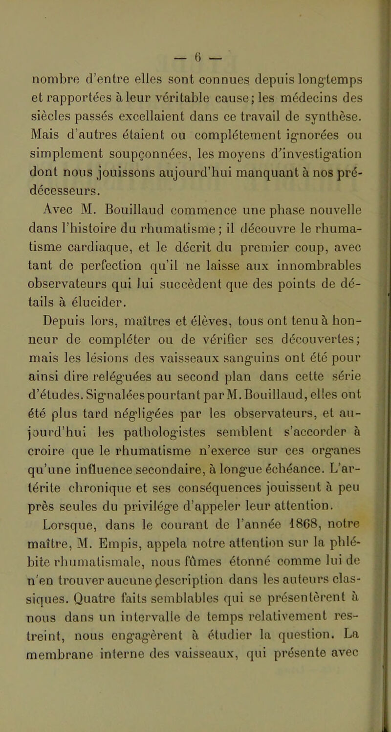 nombre d’entre elles sont connues depuis longtemps et rapportées à leur véritable cause; les médecins des siècles passés excellaient dans ce travail de synthèse. Mais d’autres étaient ou complètement ignorées ou simplement soupçonnées, les moyens d’investigation dont nous jouissons aujourd’hui manquant à nos pré- décesseurs. Avec M. Bouillaud commence une phase nouvelle dans l’histoire du rhumatisme; il découvre le rhuma- tisme cardiaque, et le décrit du premier coup, avec tant de perfection qu’il ne laisse aux innombrables observateurs qui lui succèdent que des points de dé- tails à élucider. Depuis lors, maîtres et élèves, tous ont tenu à hon- neur de compléter ou de vérifier ses découvertes; mais les lésions des vaisseaux sanguins ont été pour ainsi dire reléguées au second plan dans cette série d’études.Signaléespourtant parM.Bouillaud, elles ont été plus tard négligées par les observateurs, et au- jourd’hui les pathologistes semblent s’accorder à croire que le rhumatisme n’exerce sur ces orgxmes qu’une influence secondaire, à long’ue échéance. L’ar- térite chronique et ses conséquences jouissent à peu près seules du privilège d’appeler leur attention. Lorsque, dans le courant de l’année 1868, notre maître, M. Empis, appela notre attention sur la phlé- bite rhumatismale, nous fûmes étonné comme lui de n'en trouver aucune description dans les auteurs clas- siques. Quatre faits semblables qui se présentèrent à nous dans un intervalle de temps relativement res- treint, nous engagèrent à étudier la question. La membrane interne des vaisseaux, qui présente avec