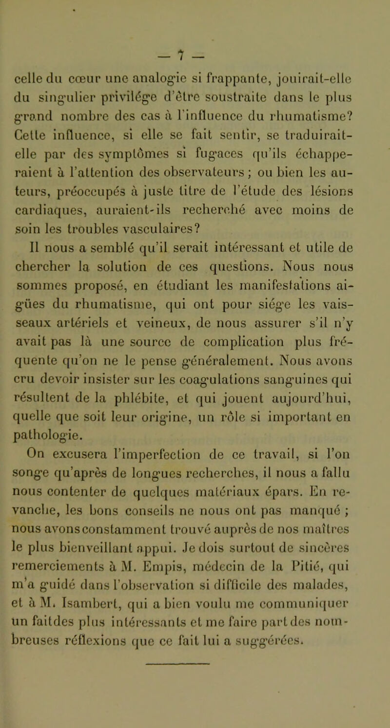 celle cki cœur une analogie si frappante, jouirait-elle du singulier privilège d’être soustraite dans le plus grand nombre des cas à l'influence du rhumatisme? Cette influence, si elle se fait sentir, se traduirait- elle par des symptômes si fug’aces qu’ils échappe- raient à l’attention des observateurs ; ou bien les au- teurs, préoccupés à juste titre de l’étude des lésions cardiaques, auraient-ils recherché avec moins de soin les troubles vasculaires? Il nous a semblé qu’il serait intéressant et utile de chercher la solution de ces questions. Nous nous sommes proposé, en étudiant les manifestations ai- gües du rhumatisme, qui ont pour siège les vais- seaux artériels et veineux, de nous assurer s’il n’y avait pas là une source de complication plus fré- quente qu’on ne le pense généralement. Nous avons cru devoir insister sur les coagulations sang’uines qui résultent de la phlébite, et qui jouent aujourd’hui, quelle que soit leur origine, un rôle si important en pathologie. On excusera l’imperfection de ce travail, si l’on songe qu’après de longues recherches, il nous a fallu nous contenter de quelques matériaux épars. En re- vanche, les bons conseils ne nous ont pas manqué ; nous avonsconstamment trouvé auprès de nos maîtres le plus bienveillant appui. Je dois surtout de sincères remerciements à M. Empis, médecin de la Pitié, qui m’a guidé dans l’observation si difficile des malades, et à M. Isamberl, qui a bien voulu me communiquer un faitdes plus intéressants et me faire part des nom- breuses réflexions que ce fait lui a suggérées.