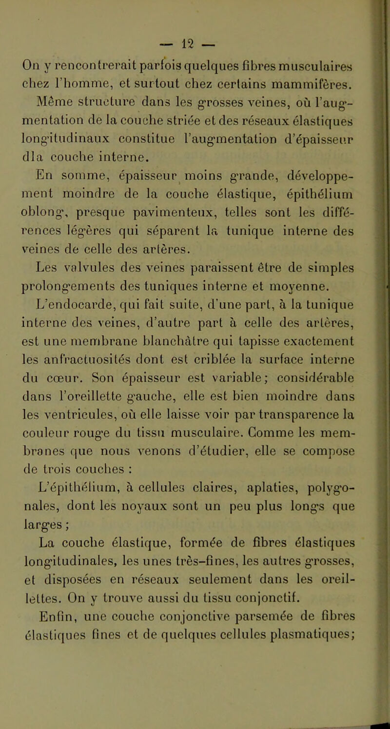 On y rencontrerait parfois quelques fibres musculaires chez l'homme, et surtout chez certains mammifères. Même structure dans les grosses veines, où l’aug- mentation de la couche striée et des réseaux élastiques longitudinaux constitue l’augmentation d’épaisseur dla couche interne. En somme, épaisseur moins grande, développe- ment moindre de la couche élastique, épithélium ohlong, presque pavimenteux, telles sont les diffé- rences légères qui séparent la tunique interne des veines de celle des artères. Les valvules des veines paraissent être de simples prolongements des tuniques interne et moyenne. L’endocarde, qui fait suite, d’une part, à la tunique interne des veines, d’autre part à celle des artères, est une membrane blanchâtre qui tapisse exactement les anfractuosités dont est criblée la surface interne du cœur. Son épaisseur est variable; considérable dans l’oreillette gauche, elle est bien moindre dans les ventricules, où elle laisse voir par transparence la couleur rouge du tissu musculaire. Comme les mem- branes que nous venons d’étudier, elle se compose de trois couches : L’épithélium, à cellules claires, aplaties, polygo- nales, dont les noyaux sont un peu plus longs que larges ; La couche élastique, formée de fibres élastiques longitudinales, les unes très-fines, les autres grosses, et disposées en réseaux seulement dans les oreil- lettes. On y trouve aussi du tissu conjonctif. Enfin, une couche conjonctive parsemée de fibres élastiques fines et de quelques cellules plasmatiques;