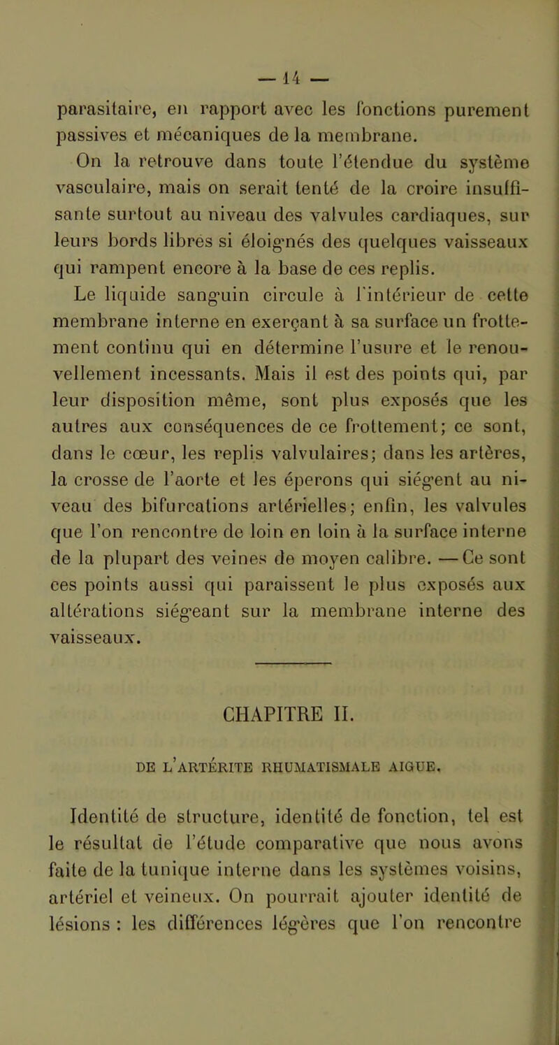 parasitaire, en rapport avec les Jonctions purement passives et mécaniques delà membrane. On la retrouve dans toute l’étendue du système vasculaire, mais on serait tenté de la croire insuffi- sante surtout au niveau des valvules cardiaques, sur leurs bords libres si éloigmés des quelques vaisseaux qui rampent encore à la base de ces replis. Le liquide sanguin circule à l'intérieur de cette membrane interne en exerçant à sa surface un frotte- ment continu qui en détermine l’usure et le renou- vellement incessants. Mais il est des points qui, par leur disposition même, sont plus exposés que les autres aux conséquences de ce frottement; ce sont, dans le cœur, les replis valvulaires; dans les artères, la crosse de l’aorte et les éperons qui siègent au ni- veau des bifurcations artérielles; enfin, les valvules que l’on rencontre de loin en loin à la surface interne de la plupart des veines de moyen calibre. —Ce sont ces points aussi qui paraissent le plus exposés aux altérations siégeant sur la membrane interne des vaisseaux. CHAPITRE II. DE l’âRTÉRITE RHUMATISMALE AIGUE. Identité de structure, identité de fonction, tel est le résultat de l’étude comparative que nous avons faite de la tunique interne dans les systèmes voisins, artériel et veineux. On pourrait ajouter identité de lésions : les différences légères que l’on rencontre