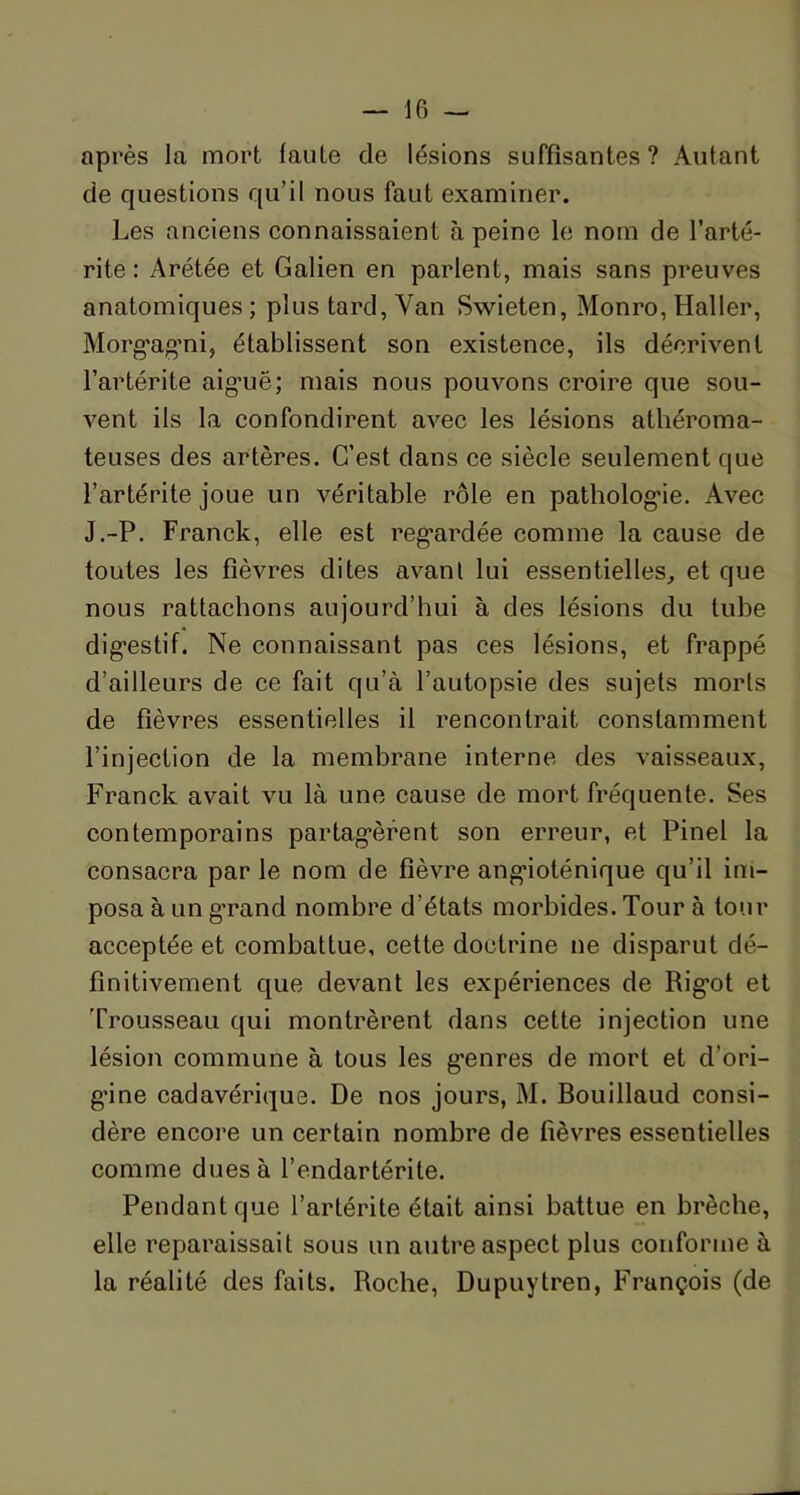 après la mort faute de lésions suffisantes? Autant de questions qu’il nous faut examiner. Les anciens connaissaient à peine le nom de l’arté- rite : Arétée et Galien en parlent, mais sans preuves anatomiques ; plus tard, Yan Swieten, Monro, Haller, Morgagmi, établissent son existence, ils décrivent l’artérite aiguë; mais nous pouvons croire que sou- vent ils la confondirent avec les lésions athéroma- teuses des artères. C’est dans ce siècle seulement que l’artérite joue un véritable rôle en pathologie. Avec J.-P. Franck, elle est regardée comme la cause de toutes les fièvres dites avant lui essentielles, et que nous rattachons aujourd’hui à des lésions du tube digestif. Ne connaissant pas ces lésions, et frappé d’ailleurs de ce fait qu’à l’autopsie des sujets morts de fièvres essentielles il rencontrait constamment l’injection de la membrane interne des vaisseaux, Franck avait vu là une cause de mort fréquente. Ses contemporains partagèrent son erreur, et Pinel la consacra par le nom de fièvre angioténique qu’il im- posa à un grand nombre d’états morbides. Tour à tour acceptée et combattue, cette doctrine ne disparut dé- finitivement que devant les expériences de Rigot et Trousseau qui montrèrent dans cette injection une lésion commune à tous les genres de mort et d'ori- gine cadavérique. De nos jours, M. Bouillaud consi- dère encore un certain nombre de fièvres essentielles comme dues à l’endartérite. Pendant que l’artérite était ainsi battue en brèche, elle reparaissait sous un autre aspect plus conforme à la réalité des faits. Roche, Dupuytren, François (de