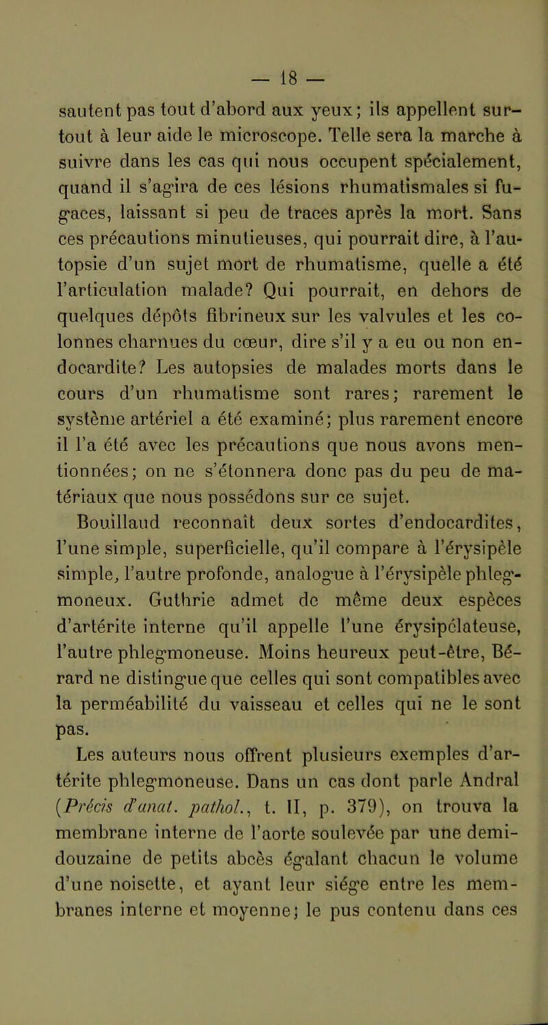 sautent pas tout d’abord aux yeux; ils appellent sur- tout à leur aide le microscope. Telle sera la marche à suivre dans les cas qui nous occupent spécialement, quand il s’ag*ira de ces lésions rhumatismales si fu- gaces, laissant si peu de traces après la mort. Sans ces précautions minutieuses, qui pourrait dire, à l’au- topsie d’un sujet mort de rhumatisme, quelle a été l’articulation malade? Qui pourrait, en dehors de quelques dépôts fibrineux sur les valvules et les co- lonnes charnues du cœur, dire s’il y a eu ou non en- docardite? Les autopsies de malades morts dans le cours d’un rhumatisme sont rares; rarement le système artériel a été examiné; plus rarement encore il l’a été avec les précautions que nous avons men- tionnées; on ne s’étonnera donc pas du peu de ma- tériaux que nous possédons sur ce sujet. Bouillaud reconnaît deux sortes d’endocardites, l’une simple, superficielle, qu’il compare à l’érysipèle simple, l’autre profonde, analogue à l’érysipèle phleg’- moneux. Gulhrie admet de meme deux espèces d’artérite interne qu’il appelle l’une érysipélateuse, l’autre phlegmoneuse. Moins heureux peut-être, Bé- rard ne distingue que celles qui sont compatibles avec la perméabilité du vaisseau et celles qui ne le sont pas. Les auteurs nous offrent plusieurs exemples d’ar- térite phlegmoneuse. Dans un cas dont parle Andral (.Précis d’unat. pathol., t. II, p. 379), on trouva la membrane interne de l’aorte soulevée par une demi- douzaine de petits abcès égalant chacun le volume d’une noisette, et ayant leur siég’e entre les mem- branes interne et moyenne; le pus contenu dans ces