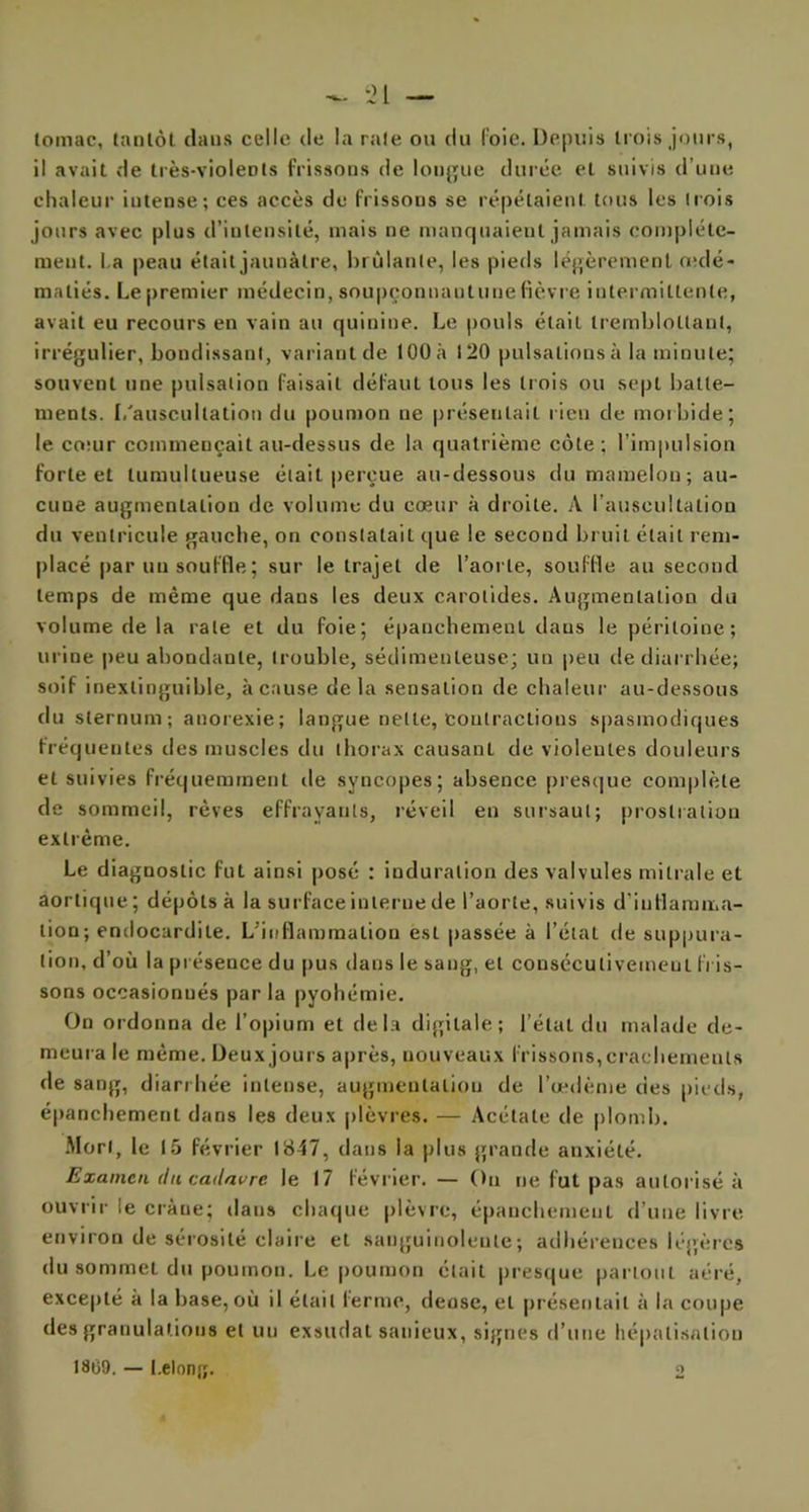 lomac, tantôt dans celle de la raie ou du loie. Depuis trois jours, il avait de très-violents frissons de longue durée et suivis d’une chaleur intense; ces accès de frissons se répétaient tous les trois jours avec plus d’intensité, mais ne manquaient jamais complète- ment. La peau était jaunâtre, brûlante, les pieds légèrement œdé- matiés. Le premier médecin, soupçonnautunefièvre intermittente, avait eu recours en vain au quinine. Le pouls était tremblotlaut, irrégulier, bondissant, variant de 100 à 120 pulsations à la minute; souvent une pulsation faisait défaut tous les trois ou sept batte- ments. [/auscultation du poumon ne présentait rien de morbide; le co:ur commençait au-dessus de la quatrième côte; l’impulsion forte et tumultueuse était perçue au-dessous du mamelon; au- cune augmentation de volume du cœur à droite. A l’auscultation du ventricule gauche, on constatait que le second bruit était rem- placé par un souffle ; sur le trajet de l’aorte, souffle au second temps de même que dans les deux carotides. Augmentation du volume de la rate et du foie; épanchement dans le péritoine; urine peu abondante, trouble, sédimenteuse; un peu de diarrhée; soif inextinguible, à cause delà sensation de chaleur au-dessous du sternum; anorexie; langue nette, contractions spasmodiques fréquentes des muscles du thorax causanL de violentes douleurs et suivies fréquemment de syncopes; absence presque complète de sommeil, rêves effrayants, réveil en sursaut; prostration extrême. Le diagnostic fut ainsi posé : induration des valvules mitrale et aortique; dépôts à la surface interne de l’aorte, suivis d’inflamma- tion; endocardite. L’inflammation est passée à l’état de suppura- tion, d’où la présence du pus dans le sang, et consécutivement fris- sons occasionnés par la pyohémie. On ordonna de l’opium et delà digitale; l’étal du malade de- meura le même. Deux jours après, nouveaux frissons, crachements de sang, diarrhée intense, augmentation de l’œdème des pieds, épanchement dans les deux plèvres. — Acétate de plomb. Mort, le 15 février 1847, dans la plus grande anxiété. Examen du. cadavre, le 17 février. — Ou ne fut pas autorisé à ouvrir le cràue; dans chaque plèvre, épanchement d’une livre environ de sérosité claire et sanguinolente; adhérences légères du sommet du poumon. Le poumon était presque partout aéré, excepté à la base, où il était terme, dense, et présentait à la coupe des granulations et un exsudât sanieux, signes d’une hépatisation 1809. — l.elong. O