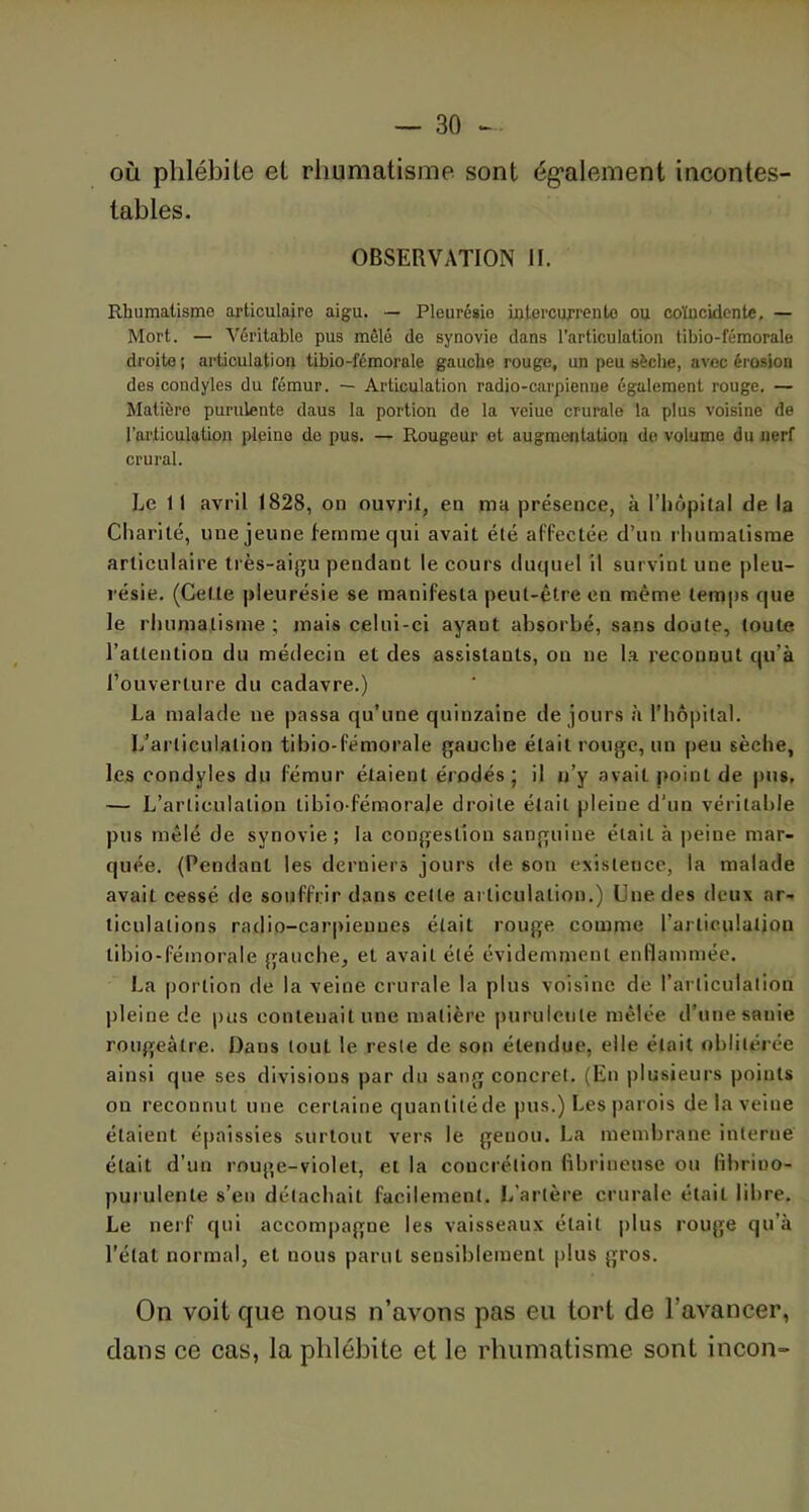 où phlébite et rhumatisme sont également incontes- tables. OBSERVATION II. Rhumatisme articulaire aigu. — Pleurésie intercurrente ou coïncidente, — Mort. — Véritable pus mêlé de synovie dans l’articulation tibio-fémorale droite ; articulation tibio-fémorale gauche rouge, un peu sèche, avec érosion des condyles du fémur. — Articulation radio-carpienne également rouge. — Matière purulente daus la portion de la veiue crurale la plus voisine de l'articulation pleine de pus. — Rougeur et augmentation de volume du nerf crural. Le 11 avril 1828, on ouvrit, en ma présence, à l’hôpital de la Charité, une jeune femme qui avait été affectée d’un rhumatisme articulaire très-aigu pendant le cours duquel il survint une pleu- résie. (Cette pleurésie se manifesta peut-être en même temps que le rhumatisme ; mais celui-ci ayant absorbé, sans doute, toute l’attention du médecin et des assistants, on ne la reconnut qu’à l’ouverture du cadavre.) La malade ne passa qu’une quinzaine de jours à l’hôpital. L’articulation tibio-fémorale gauche était rouge, un peu sèche, les condyles du fémur étaient érodés; il u’y avait point de pus, — L’articulation tibio-fémorale droite était pleine d’un véritable pus mêlé de synovie ; la congestion sanguine élail à peine mar- quée. (Pendant les derniers jours de son existence, la malade avait cessé de souffrir dans celte articulation.) Une des deux ar- ticulations radio-carpieuues élail rouge comme l’articulation tibio-fémorale gauche, et avait été évidemment enflammée. La portion de la veine crurale la plus voisine de l'articulation pleine de pus contenait une matière purulente mêlée d’une sanie rougeâtre. Dans tout le reste de son étendue, elle était oblitérée ainsi que ses divisions par du sang concret. (En plusieurs points on reconnut une certaine quanliléde pus.) Les parois de la veine étaient épaissies surtout vers le genou. La membrane interne était d’un rouge-violet, et la concrétion fibrineuse ou fibrino- purulenle s’en détachait facilement. L’artère crurale était libre. Le nerf qui accompagne les vaisseaux était plus rouge qu’à l’état normal, et nous parut sensiblement plus gros. On voit que nous n’avons pas eu tort de l’avancer, dans ce cas, la phlébite et le rhumatisme sont incon-