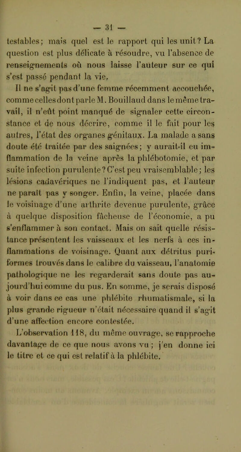 testables; mais quel est le rapport qui les unit? La question est plus délicate à résoudre, vu l’absence de renseignements où nous laisse l’auteur sur ce qui s’est passé pendant la vie. Il ne s’agit pas d’une femme récemment accouchée, comme celles dont parle M. Bouillaud dans le même tra- vail, il n’eût point manqué de signaler cette circon- stance et de nous décrire, comme il le fait pour les autres, l’état des org’anes g'énitaux. La malade a sans doute été traitée par des saigmées; y aurait-il eu im- flammation de la veine après la phlébotomie, et par suite infection purulente?C’est peu vraisemblable; les lésions cadavériques ne l’indiquent pas, et l’auteur ne paraît pas y songer. Enfin, la veine, placée dans le voisinage d’une arthrite devenue purulente, grâce à quelque disposition fâcheuse de l’économie, a pu s’enflammer à son contact. Mais on sait quelle résis- tance présentent les vaisseaux et les nerfs à ces in- flammations de voisinage. Quant aux détritus puri- formes trouvés dans le calibre du vaisseau, l’anatomie pathologique ne les regarderait sans doute pas au- jourd’hui comme du pus. En somme, je serais disposé à voir dans ce cas une phlébite rhumatismale, si la plus grande rigueur n’était nécessaire quand il s’ag’it d’une affection encore contestée. L’observation 118, du même ouvrage, se rapproche davantage de ce que nous avons vu ; j'en donne ici le titre et ce qui est relatif à la phlébite.
