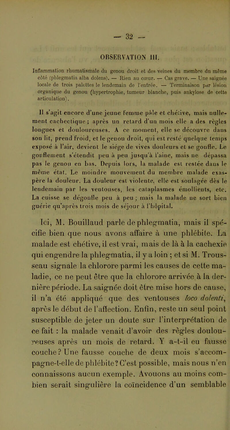 OBSERVATION III. Inflammation rhumatismale du genou droit et des veines du membre dn même côté (phlegmatia alba dolens). — Rien au cœur. — Cas grave. — Une saignée locale de trois palettes le lendemain de l’entrée. — Terminaison par lésion organique du genou (hypertrophie, tumeur blanche, puis ankylosé de cette articulation). Il s’agit encore d’une jeune femme pâle et chétive, mais nulle- ment cachectique ; après un retard d’un mois elle a des règles longues et douloureuses. A ce moment, elle se découvre daus son lit, prend froid, et le genou droit, qui est resté quelque temps exposé à l’air, devient le siège de vives douleurs et se gonfle. Le gonflement s’élendil peu à peu jusqu’à l’aine, mais ne dépassa pas le genou en bas. Depuis lors, la malade est restée dans le même état. Le moindre mouvement du membre malade exas- père la douleur. La douleur est violente, elle est soulagée dès le lendemain par les ventouses, les cataplasmes émollients, etc. La cuisse se dégonfle peu à peu; mais la malade ne sort bien guérie qu’après trois mois de séjour à l’hôpital. Ici, M. Bouillaucl parle de phlegrnatia, mais il spé- cifie bien que nous avons affaire à une phlébite. La malade est chétive, il est vrai, mais de là à la cachexie qui eng-endre la phlegrnatia, il y a loin ; et si M. Trous- seau sig’nale la chlorore parmi les causes de cette ma- ladie, ce ne peut être que la chlorore arrivée à la der- nière période. La saigmée doit être mise hors de cause, il n’a été appliqué que des ventouses toco dolenti, après le début de l’affection. Enfin, reste un seul point susceptible de jeter un doute sur l’interprétation de ce fait : la malade venait d’avoir des règdes doulou- reuses après un mois de retard, Y a-t-il eu fausse couche? Une fausse couche de deux mois s’accom- pagme-t-elle de phlébite? C’est possible, mais nous n’en connaissons aucun exemple. Avouons au moins com- bien serait singulière la coïncidence d’un semblable