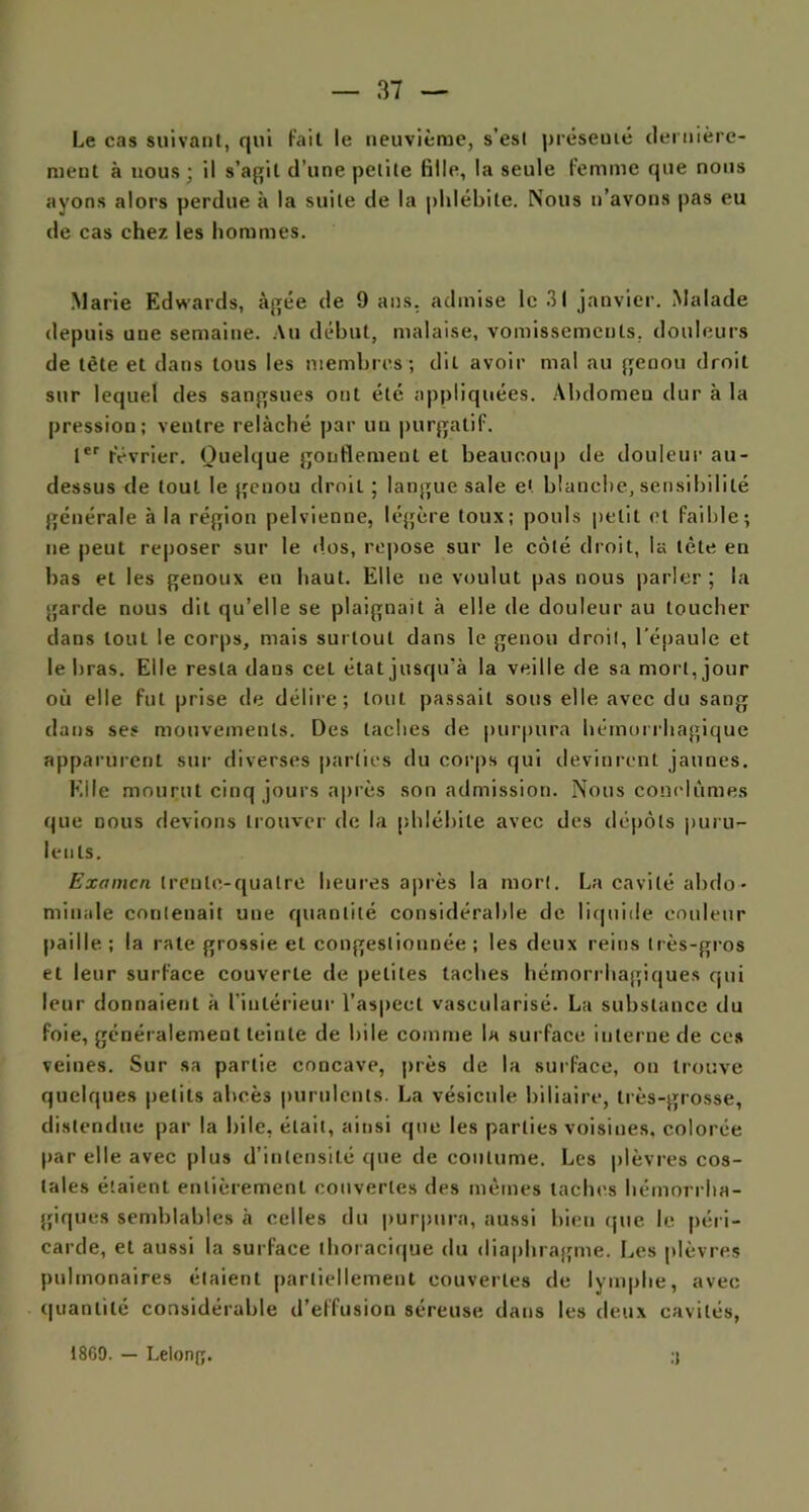 Le cas suivant, qui fait le neuvième, s’est présenté dernière- ment à nous • il s’agit d’une petite fille, la seule femme que nous ayons alors perdue à la suite de la phlébite. Nous n’avons pas eu de cas chez les hommes. Marie Edwards, âgée de 9 ans. admise le 31 janvier. Malade depuis une semaine. Au début, malaise, vomissements, douleurs de tète et dans tous les membres; dit avoir mal au genou droit sur lequel des sangsues ont été appliquées. Abdomen dur à la pression; ventre relâché par un purgatif. 1er février. Quelque gonflement et beaucoup de douleur au- dessus de tout le genou droit ; langue sale et blanche, sensibilité générale à la région pelvienne, légère toux; pouls petit et faible; ne peut reposer sur le dos, repose sur le côté droit, la tète en bas et les genoux en haut. Elle ne voulut pas nous parler ; la garde nous dit qu’elle se plaignait à elle de douleur au toucher dans tout le corps, mais surtout dans le genou droil, l'épaule et le bras. Elle resta dans cet état jusqu’à la veille de sa mort, jour où elle fut prise de délire; tout passait sous elle avec du sang dans ses mouvements. Des taches de purpura hémorrhagique apparurent sur diverses parties du corps qui devinrent jaunes. Elle mourut cinq jours après son admission. Nous conclûmes que nous devions trouver de la phlébite avec des dépôts puru- lents. Examen trente-quatre heures après la mort. La cavité abdo- minale contenait une quantité considérable de liquide couleur paille; la rate grossie et congestionnée; les deux reins très-gros et leur surface couverte de petites taches hémorrhagiques qui leur donnaient à l’intérieur l’aspect vascularisé. La substance du foie, généralement teinte de hile comme la surface interne de ces veines. Sur sa partie concave, près de la surface, on trouve quelques petits abcès purulents. La vésicule biliaire, très-grosse, distendue par la hile, était, ainsi que les parties voisines, colorée par elle avec plus d’intensité que de coutume. Les plèvres cos- tales étaient entièrement couvertes des mêmes taches hémorrha- giques semblables à celles du purpura, aussi bien que le péri- carde, et aussi la surface thoracique du diaphragme. Les plèvres pulmonaires étaient partiellement couvertes de lymphe, avec quantité considérable d’effusion séreuse dans les deux cavités, .1 1869. — Lelong.