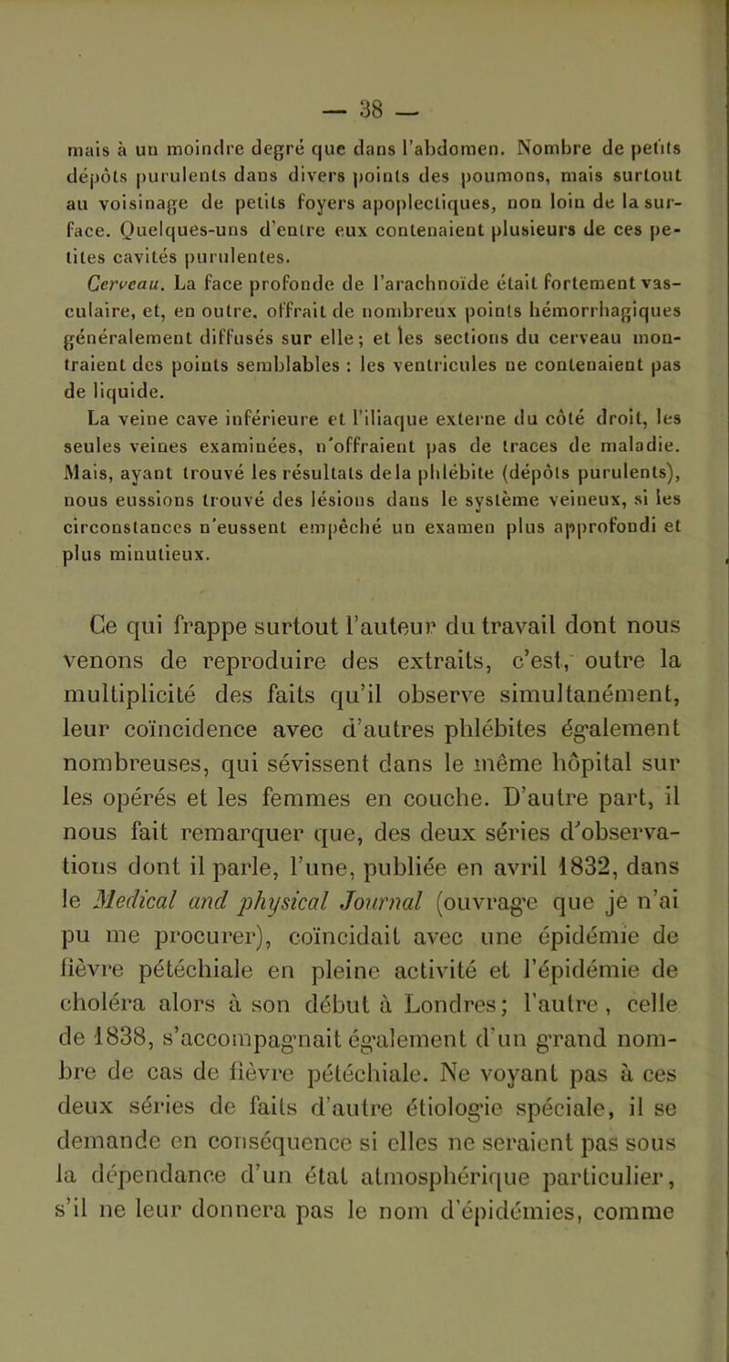 mais à un moindre degré que dans l’abdomen. Nombre de petits dépôts purulents dans divers points des poumons, mais surtout au voisinage de petits foyers apoplectiques, non loin de la sur- face. Quelques-uns d’entre eux contenaient plusieurs de ces pe- tites cavités purulentes. Cerveau. La face profonde de l’arachnoïde était fortement vas- culaire, et, en outre, offrait de nombreux points hémorrhagiques généralement diffusés sur elle; elles sections du cerveau mon- traient des points semblables : les ventricules ne contenaient pas de liquide. La veine cave inférieure et l’iliaque externe du côté droit, les seules veines examinées, n'offraient pas de traces de maladie. Mais, ayant trouvé les résultats delà phlébite (dépôts purulents), nous eussions trouvé des lésions dans le système veineux, si les circonstances n'eussent empêché un examen plus approfondi et plus minutieux. Ce qui frappe surtout l’auteur du travail dont nous venons de reproduire des extraits, c’est, outre la multiplicité des faits qu’il observe simultanément, leur coïncidence avec d’autres phlébites également nombreuses, qui sévissent dans le même hôpital sur les opérés et les femmes en couche. D’autre part, il nous fait remarquer que, des deux séries d’observa- tions dont il parle, l’une, publiée en avril 1832, dans le Medical and physical Journal (ouvrage que je n’ai pu me procurer), coïncidait avec une épidémie de lièvre pétéchiale en pleine activité et l’épidémie de choléra alors à son débuta Londres; l’autre, celle de 1838, s’accompagnait également d’un grand nom- bre de cas de lièvre pétéchiale. Ne voyant pas à ces deux séries de faits d’autre étiologie spéciale, il se demande en conséquence si elles ne seraient pas sous la dépendance d’un état atmosphérique particulier, s’il ne leur donnera pas le nom d’épidémies, comme