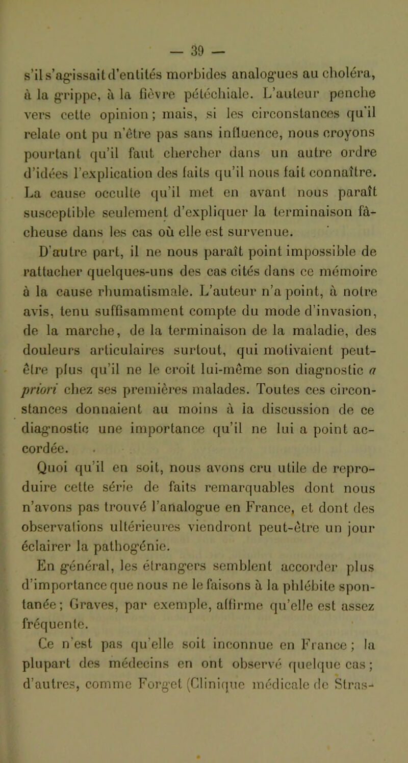 s’il s’ag*issaitd’entités morbides analogies au choléra, à la grippe, à la fièvre pétéchiale. L’auteur penche vers cette opinion ; mais, si les circonstances qu'il relate ont pu n etre pas sans influence, nous croyons pourtant qu’il faut chercher dans un autre ordre d’idées l’explication des faits qu’il nous fait connaître. La cause occulte qu’il met en avant nous paraît susceptible seulement d’expliquer la terminaison fâ- cheuse dans les cas où elle est survenue. D’autre part, il ne nous paraît point impossible de rattacher quelques-uns des cas cités dans ce mémoire à la cause rhumatismale. L’auteur n’a point, à notre avis, tenu suffisamment compte du mode d’invasion, de la marche, de la terminaison de la maladie, des douleurs articulaires surtout, qui motivaient peut- être plus qu’il ne le croit lui-même son diagnostic a priori chez ses premières malades. Toutes ces circon- stances donnaient au moins à ia discussion de ce diagnostic une importance qu’il ne lui a point ac- cordée. Quoi qu’il en soit, nous avons cru utile de repro- duire cette série de faits remarquables dont nous n’avons pas trouvé l’analogue en France, et dont des observalions ultérieures viendront peut-être un jour éclairer la pathogénie. En général, les étrangers semblent accorder plus d’importance que nous ne le faisons à la phlébite spon- tanée; Graves, par exemple, affirme qu’elle est assez fréquente. Ce n’est pas quelle soit inconnue en France; la plupart des médecins en ont observé quelque cas; % d’autres, comme Forget (Clinique médicale rie Stras-*