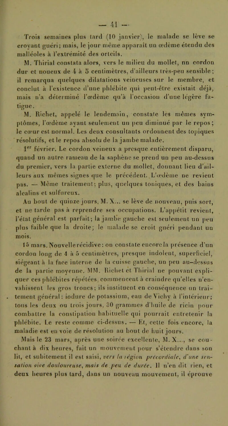 Trois semaines plus lard (10 janvier), le malade se lève se croyant guéri; mais, le jour même apparaît un œdème étendu des malléoles à l’extrémité des orteils. M. Tliirial constata alors, vers le milieu du mollet, nn cordon dur et noueux de 4 à o centimètres, d'ailleurs très-peu sensible; il remarqua quelques dilatations veineuses sur le membre, et conclut à l’existence d’une phlébite qui peut-être existait déjà, mais n’a déterminé l’œdème qu’à l’occasion d’une légère fa- tigue. M. Richet, appelé le lendemain, constate les mêmes sym- ptômes, l’œdème avant seulement un peu diminué par le repos; le cœur est normal. Les deux consultants ordonnent des topiques résolutifs, et le repos absolu de la jambe malade. 1er février. Le cordon veineux a presque entièrement disparu, quand un autre rameau de la saphène se prend un peu au-dessus du premier, vers la partie externe du mollet, donnant lieu d’ail- leurs aux mêmes signes que le précédent. L'œdème ne revient pas. — Même traitement: plus, quelques toniques, et des bains alcalins et sulfureux. Au bout de quinze jours, M.X... se lève de nouveau, puis sort, et ne tarde pas à reprendre ses occupations. L’appétit revient, l’état général est parfait; la jambe gauche est seulement un peu plus faible que la droite; le malade se croit guéri pendant uu mois. 15 mars. Nouvelle récidive : on constate encore la présence d’un cordon long de 4 à 5 centimètres, presque indolent, superficiel, siégeant à la face interne de la cuisse gauche, un peu au-dessus de la partie moyenne. MM. Richet et Tliirial ne pouvant expli- quer ces phlébites répétées, commencent à craindre qu’elles n’en- vahissent les gros troncs; ils instituent en conséquence un trai- tement général: iodure de potassium, eau de Vichy à l’intérieur; tons les deux ou trois jours, 30 grammes d’huile de ricin pour combattre la constipation habituelle qui pourrait entretenir la phlébite. Le reste comme ci-dessus. — Et, cette fois encore, la maladie est en voie de résolution au bout de huit jours. Mais le 23 mars, après une soirée excellente, M.X..., se cou- chant à dix heures, fait un mouvement pour s’étendre clans son lit, et subitement il est saisi, vers la légion précordiale, d’une sen- sation vice douloureuse, mais de peu de durée. Il n’en dit lien, et deux heures plus lard, dans un nouveau mouvement, il éprouve