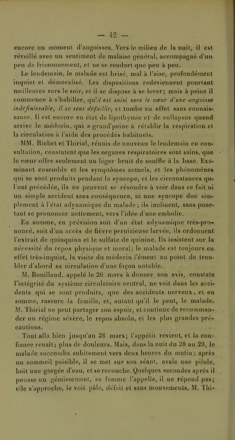 encore un moment d’angoisses. Vers le milieu de la nuit, il est réveillé avec un sentiment de malaise général, accompagné d’un peu de frissonnement, et ne se rendort que peu à peu. Le lendemain, le malade est brisé, mal à l’aise, profondément inquiet et démoralisé. Les dispositions redeviennent pourtant meilleures vers le soir, et il se dispose à se lever; mais à peine il commence à s’habiller, qu’il csl saisi vers le cœur d'une angoisse indéfinissable, il se sent défaillir, et tombe en effet sans connais- sance. Il est encore en étal de lipothymie et de collapsus quand arrive le médecin, qui a grand’peine à rétablir la respiration et la circulation à l’aide des procédés habituels. MM. Richet et Thirial, réunis de nouveau leleudemain en con- sultation, constatent que les organes respiratoires sont sains, que le cœur offre seulement un léger bruit de souffle à la base. Exa- minant ensemble et les symptômes actuels, et les phénomènes qui se sont produits pendant la syncope, et les circonstances qu- l’out précédée, ils ne peuvent se résoudre à voir dans ce fait ni un simple accident sans conséquence, ni une syncope due sim- plement à l’étal adynamique du malade; ils inclinent, sans pour- tant se prononcer nettement, vers l’idée d’une embolie. En somme, en prévision soit d’un état adynamique très-pro- noncé, soit d'un accès de fièvre pernicieuse larvée, ils ordonnent l’extrait de quinquina et le sulfate de quinine. Ils insistent sur la nécessité du repos physique et moral; le malade est toujours en effet très-inquiet, la visite du médecin l’émeut au point de trou- bler d’abord sa circulation d’une façon notable. M. Bouillaud, appelé le 26 mars à donner sou avis, constate l’intégrité du système circulatoire central, ne voit dans les acci- dents qui se sont produits, que des accidents nerveux, et en somme, rassure la famille, et, autant qu’il le peut, le malade. M. Thirial ne peut partager son espoir, et continue de recomman- der un régime sévère, le repos absolu, et les plus grandes pré- cautions. Tout alla bien jusqu’au 28 mars; l’appétit revient, et la con- fiance renaît; plus de douleurs. Mais, dans la nuit du 28 au 21), le malade succomba subitement vers deux heures du malin ; après un sommeil paisible, il se met sur son séant, avale une pilule, boit une gorgée d’eau, et se recouche. Quelques secondes après il pousse un gémissement, sa femme l’appelle, il ne répond pas; elle s’approche, le voit pâle, défait et sans mouvements. M. Tld-