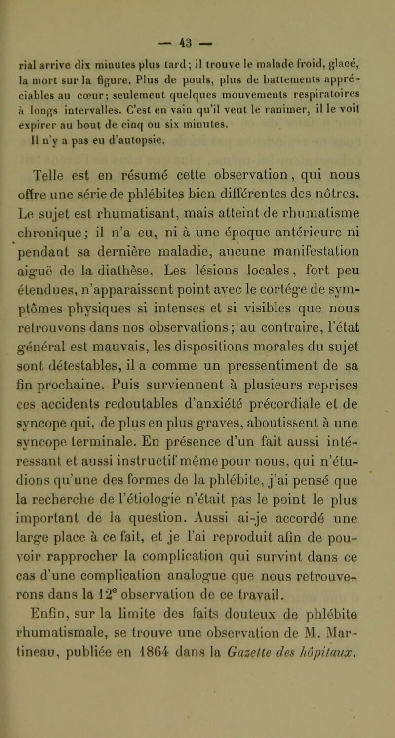 rial arrive dix minutes plus lard ; il trouve le malade froid, placé, la mort sur la figure. Plus de pouls, plus de battements appré- ciables au cœur; seulement quelques mouvements respiratoires à longs intervalles. C’est en vain qu’il veut le ranimer, il le voit expirer au bout de cinq ou six minutes. Il n’y a pas eu d’autopsie. Telle est en résumé cette observation, qui nous offre une série de phlébites bien différentes des nôtres. Le sujet est rhumatisant, mais atteint de rhumatisme chronique; il n’a eu, ni à une époque antérieure ni pendant sa dernière maladie, aucune manifestation aig’uë de la diathèse. Les lésions locales, fort peu étendues, n’apparaissent point avec le cortège de sym- ptômes physiques si intenses et si visibles que nous retrouvons dans nos observations; au contraire, l’état général est mauvais, les dispositions morales du sujet sont détestables, il a comme un pressentiment de sa fin prochaine. Puis surviennent à plusieurs reprises ces accidents redoutables d’anxiété précordiale et de syncope qui, de plus en plus graves, aboutissent à une syncope terminale. En présence d’un fait aussi inté- ressant et aussi instructif même pour nous, qui n’étu- dions qu’une des formes de la phlébite, j’ai pensé que la recherche de l’étiolog'ie n’était pas le point le plus important de la question. Aussi ai-je accordé une larg’e place à ce fait, et je l’ai reproduit afin de pou- voir rapprocher la complication qui survint dans ce cas d’une complication analog’ue que nous retrouve- rons dans la 12e observation de ce travail. Enfin, sur la limite des faits douteux de phlébite rhumatismale, se trouve une observation de M. Mar- tineau, publiée en 1864 dans la Gazette clés hôpitaux.