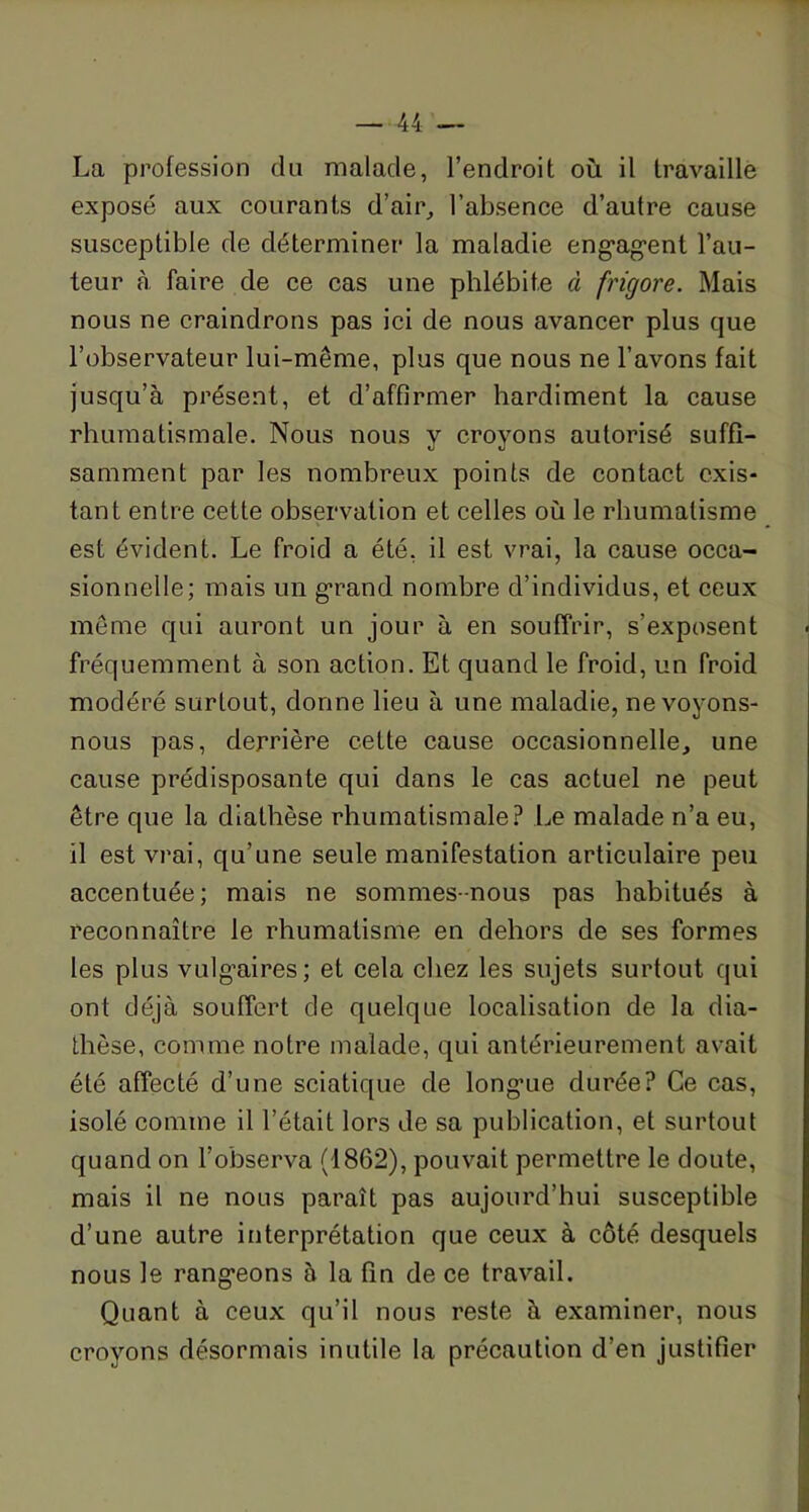 La profession du malade, l’endroit où il travaille exposé aux courants d’air, l’absence d’autre cause susceptible de déterminer la maladie engagent l’au- teur à faire de ce cas une phlébite à frigore. Mais nous ne craindrons pas ici de nous avancer plus que l’observateur lui-même, plus que nous ne l’avons fait jusqu’à présent, et d’affirmer hardiment la cause rhumatismale. Nous nous y croyons autorisé suffi- samment par les nombreux points de contact exis- tant entre cette observation et celles où le rhumatisme est évident. Le froid a été, il est vrai, la cause occa- sionnelle; mais un grand nombre d’individus, et ceux même qui auront un jour à en souffrir, s’exposent fréquemment à son action. Et quand le froid, un froid modéré surtout, donne lieu à une maladie, ne voyons- nous pas, derrière cette cause occasionnelle, une cause prédisposante qui dans le cas actuel ne peut être que la diathèse rhumatismale? Le malade n’a eu, il est vrai, qu’une seule manifestation articulaire peu accentuée; mais ne sommes-nous pas habitués à reconnaître le rhumatisme en dehors de ses formes les plus vulgaires; et cela chez les sujets surtout qui ont déjà souffert de quelque localisation de la dia- thèse, comme notre malade, qui antérieurement avait été affecté d’une sciatique de longue durée? Ce cas, isolé comme il l’était lors de sa publication, et surtout quand on l’observa (1862), pouvait permettre le doute, mais il ne nous paraît pas aujourd’hui susceptible d’une autre interprétation que ceux à côté desquels nous le rangeons à la fin de ce travail. Quant à ceux qu’il nous reste à examiner, nous croyons désormais inutile la précaution d’en justifier