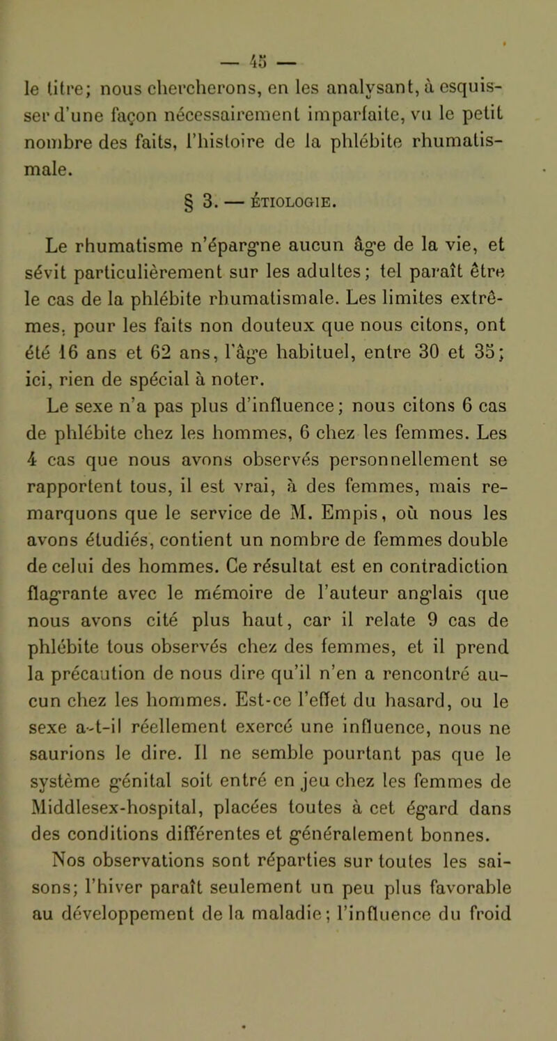 le titre; nous chercherons, en les analysant, à esquis- ser cl’une façon nécessairement imparfaite, vu le petit nombre des faits, l’histoire de la phlébite rhumatis- male. § 3. — ÉTIOLOGIE. Le rhumatisme n’épargne aucun âge de la vie, et sévit particulièrement sur les adultes; tel paraît être le cas de la phlébite rhumatismale. Les limites extrê- mes. pour les faits non douteux que nous citons, ont été 16 ans et 62 ans, l'age habituel, entre 30 et 33; ici, rien de spécial à noter. Le sexe n’a pas plus d’influence; nous citons 6 cas de phlébite chez les hommes, 6 chez les femmes. Les 4 cas que nous avons observés personnellement se rapportent tous, il est vrai, à des femmes, mais re- marquons que le service de M. Empis, où nous les avons étudiés, contient un nombre de femmes double de celui des hommes. Ce résultat est en contradiction flagrante avec le mémoire de l’auteur anglais que nous avons cité plus haut, car il relate 9 cas de phlébite tous observés chez des femmes, et il prend la précaution de nous dire qu’il n’en a rencontré au- cun chez les hommes. Est-ce l’effet du hasard, ou le sexe a-t-il réellement exercé une influence, nous ne saurions le dire. Il ne semble pourtant pas que le système génital soit entré en jeu chez les femmes de Middlesex-hospital, placées toutes à cet égard dans des conditions différentes et généralement bonnes. Nos observations sont réparties sur toutes les sai- sons; l’hiver paraît seulement un peu plus favorable au développement delà maladie; l’influence du froid