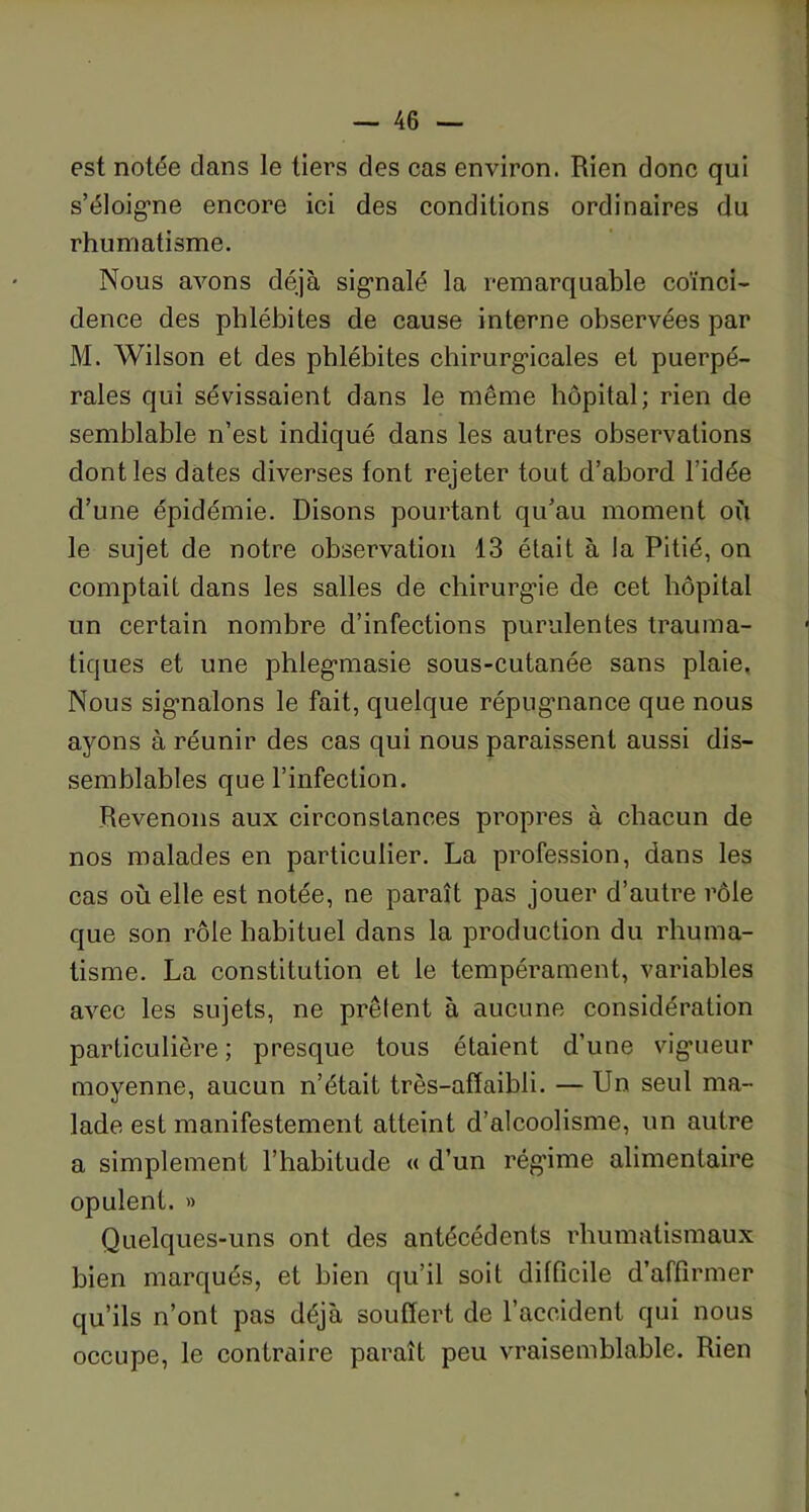 est notée clans le tiers des cas environ. Rien donc qui s'éloigne encore ici des conditions ordinaires du rhumatisme. Nous avons déjà signalé la remarquable coïnci- dence des phlébites de cause interne observées par M. Wilson et des phlébites chirurgicales et puerpé- rales qui sévissaient dans le même hôpital; rien de semblable n’est indiqué dans les autres observations dont les dates diverses font rejeter tout d’abord l’idée d’une épidémie. Disons pourtant qu’au moment où le sujet de notre observation 13 était à la Pitié, on comptait dans les salles de chirurgie de cet hôpital un certain nombre d’infections purulentes trauma- tiques et une phlegmasie sous-cutanée sans plaie. Nous signalons le fait, quelque répugnance que nous ayons à réunir des cas qui nous paraissent aussi dis- semblables que l’infection. Revenons aux circonstances propres à chacun de nos malades en particulier. La profession, dans les cas où elle est notée, ne paraît pas jouer d’autre rôle que son rôle habituel dans la production du rhuma- tisme. La constitution et le tempérament, variables avec les sujets, ne prêtent à aucune considération particulière; presque tous étaient d’une vigueur moyenne, aucun n’était très-afïaibli. — Un seul ma- lade est manifestement atteint d’alcoolisme, un autre a simplement l’habitude « d’un régime alimentaire opulent. » Quelques-uns ont des antécédents rhumatismaux bien marqués, et bien qu’il soit difficile d’affirmer qu’ils n’ont pas déjà souffert de l’accident qui nous occupe, le contraire paraît peu vraisemblable. Rien