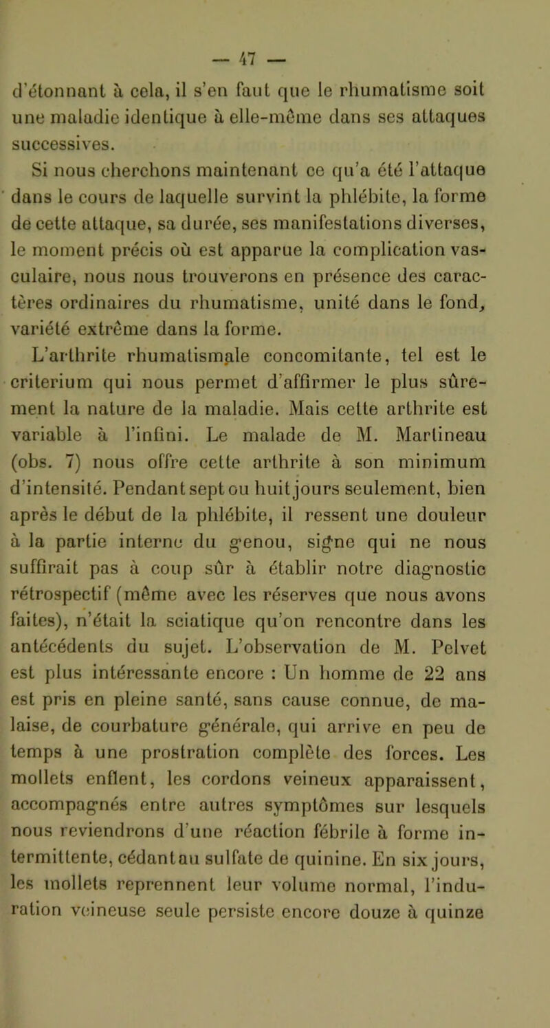 d étonnant à cola, il s’en faut que le rhumatisme soit une maladie identique h elle-même dans ses attaques successives. Si nous cherchons maintenant ce qu’a été l’attaque dans le cours de laquelle survint la phlébite, la forme de cette attaque, sa durée, ses manifestations diverses, le moment précis où est apparue la complication vas- culaire, nous nous trouverons en présence des carac- tères ordinaires du rhumatisme, unité dans le fond, variété extrême dans la forme. L’arthrite rhumatismale concomitante, tel est le critérium qui nous permet d’affirmer le plus sûre- ment la nature de la maladie. Mais cette arthrite est variable à l’infini. Le malade de M. Martineau (obs. 7) nous offre cette arthrite à son minimum d’intensité. Pendant sept ou huit jours seulement, bien après le début de la phlébite, il ressent une douleur à la partie interne du genou, sig-ne qui ne nous suffirait pas à coup sûr à établir notre diagnostic rétrospectif (même avec les réserves que nous avons faites), n’était la sciatique qu’on rencontre dans les antécédents du sujet. L’observation de M. Pelvet est plus intéressante encore : Un homme de 22 ans est pris en pleine santé, sans cause connue, de ma- laise, de courbature générale, qui arrive en peu de temps à une prostration complète des forces. Les mollets enflent, les cordons veineux apparaissent, accompagnés entre autres symptômes sur lesquels nous reviendrons d'une réaction fébrile à forme in- termittente, cédantau sulfate de quinine. En six jours, les mollets reprennent leur volume normal, l’indu- ration veineuse seule persiste encore douze à quinze