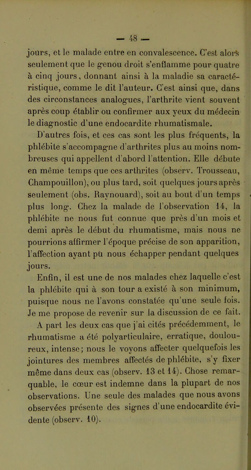 jours, et le malade entre en convalescence. C’est alors seulement que le genou droit s’enflamme pour quatre à cinq jours, donnant ainsi à la maladie sa caracté- ristique, comme le dit l’auteur. C’est ainsi que, dans des circonstances analogues, l’arthrite vient souvent après coup établir ou confirmer aux yeux du médecin le diagnostic d’une endocardite rhumatismale. D’autres fois, et ces cas sont les plus fréquents, la phlébite s’accompagne d’arthrites plus au moins nom- breuses qui appellent d’abord l'attention. Elle débute en même temps que ces arthrites (observ. Trousseau, Champouillon), ou plus tard, soit quelques jours après seulement (obs. Ravnouard), soit au bout d’un temps plus long. Chez la malade de l’observation 14, la phlébite ne nous fut connue que près d’un mois et demi après le début du rhumatisme, mais nous ne pourrions affirmer l’époque précise de son apparition, l’affection ayant pu nous échapper pendant quelques jours. Enfin, il est une de nos malades chez laquelle c’est la phlébite qui à son tour a existé à son minimum, puisque nous ne l avons constatée qu’une seule fois. Je me propose de revenir sur la discussion de ce fait. A part les deux cas que j’ai cités précédemment, le rhumatisme a été polyarticulaire, erratique, doulou- reux, intense; nous le voyons affecter quelquefois les jointures des membres affectés de phlébite, s y fixer même dans deux cas (observ. 13 et 14). Chose remar- quable, le cœur est indemne dans la plupart de nos observations. Une seule des malades que nous avons observées présente des signes d’une endocardite évi- dente (observ. 10).