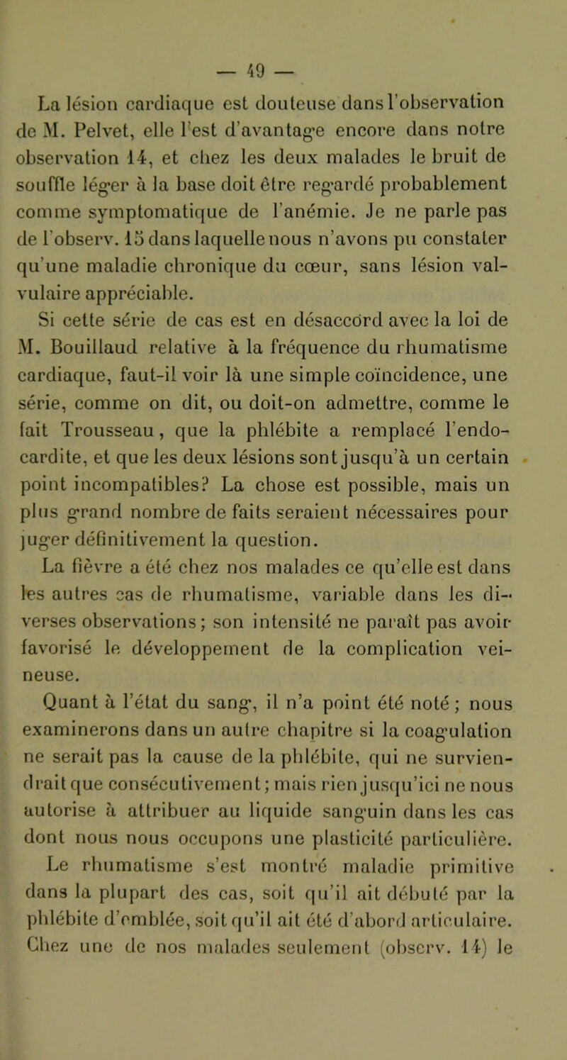 La lésion cardiaque est douteuse dans l’observation de M. Pelvet, elle l’est d’avantagœ encore dans notre observation 14, et chez les deux malades le bruit de souffle lég’er à la base doit être regardé probablement comme symptomatique de l’anémie. Je ne parle pas de l’observ. 13 dans laquelle nous n’avons pu constater qu’une maladie chronique du cœur, sans lésion val- vulaire appréciable. Si cette série de cas est en désaccord avec la loi de M. Bouillaud relative à la fréquence du rhumatisme cardiaque, faut-il voir là une simple coïncidence, une série, comme on dit, ou doit-on admettre, comme le fait Trousseau, que la phlébite a remplacé l’endo- cardite, et que les deux lésions sont jusqu’à un certain point incompatibles? La chose est possible, mais un plus grand nombre de faits seraient nécessaires pour jug’er définitivement la question. La fièvre a été chez nos malades ce qu’elle est dans les autres cas de rhumatisme, variable dans les di- verses observations; son intensité ne paraît pas avoir favorisé le développement de la complication vei- neuse. Quant à l’état du sang*, il n’a point été noté; nous examinerons dans un autre chapitre si la coagulation ne serait pas la cause de la phlébite, qui ne survien- drait que consécutivement; mais rien jusqu’ici ne nous autorise à attribuer au liquide sangnin dans les cas dont nous nous occupons une plasticité particulière. Le rhumatisme s’est montré maladie primitive dans la plupart des cas, soit qu’il ait débuté par la phlébite d’emblée, soit qu’il ait été d’abord articulaire. Chez une de nos malades seulement (observ. 14) Je