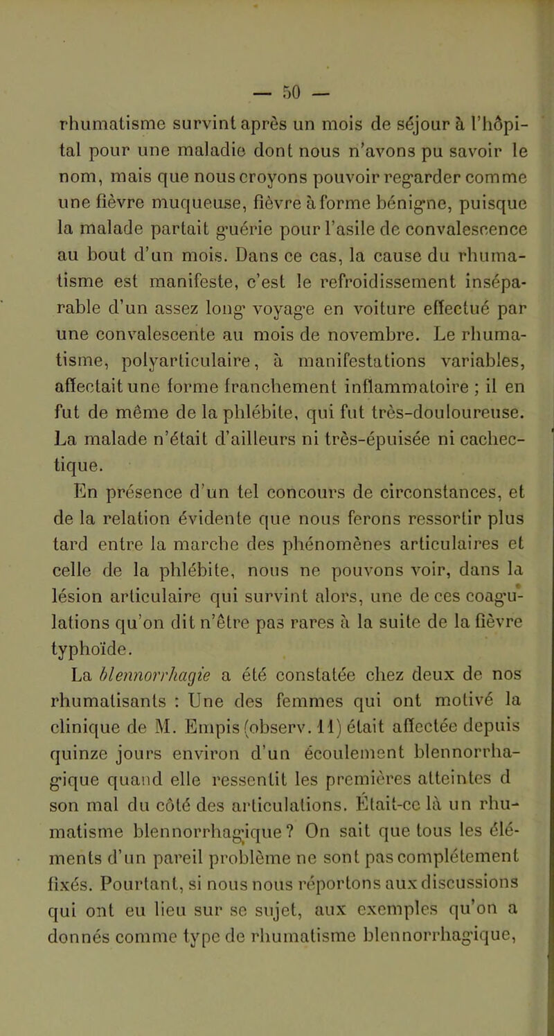 rhumatisme survint après un mois de séjour à l’hôpi- tal pour une maladie dont nous n’avons pu savoir le nom, mais que nous croyons pouvoir regarder comme une fièvre muqueuse, fièvre à forme bénigne, puisque la malade partait guérie pour l’asile de convalescence au bout d’un mois. Dans ce cas, la cause du rhuma- tisme est manifeste, c’est le refroidissement insépa- rable d’un assez long’ voyage en voiture effectué par une convalescente au mois de novembre. Le rhuma- tisme, polyarticulaire, à manifestations variables, affectait une forme franchement inflammatoire ; il en fut de même de la phlébite, qui fut très-douloureuse. La malade n’était d’ailleurs ni très-épuisée ni cachec- tique. En présence d’un tel concours de circonstances, et de la relation évidente que nous ferons ressortir plus tard entre la marche des phénomènes articulaires et celle de la phlébite, nous ne pouvons voir, dans la lésion articulaire qui survint alors, une de ces coagu- lations qu’on dit n’être pas rares à la suite de la fièvre typhoïde. La blennorrhagie a été constatée chez deux de nos rhumatisants : Une des femmes qui ont motivé la clinique de M. Empis(observ. il) était affectée depuis quinze jours environ d’un écoulement blennorrha- gique quand elle ressentit les premières atteintes d son mal du côté des articulations. Etait-ce là un rhu- matisme blennorrhag’ique ? On sait que tous les élé- ments d’un pareil problème ne sont pas complètement fixés. Pourtant, si nous nous réportons aux discussions qui ont eu lieu sur se sujet, aux exemples qu’on a donnés comme type de rhumatisme blennorrhag’ique,