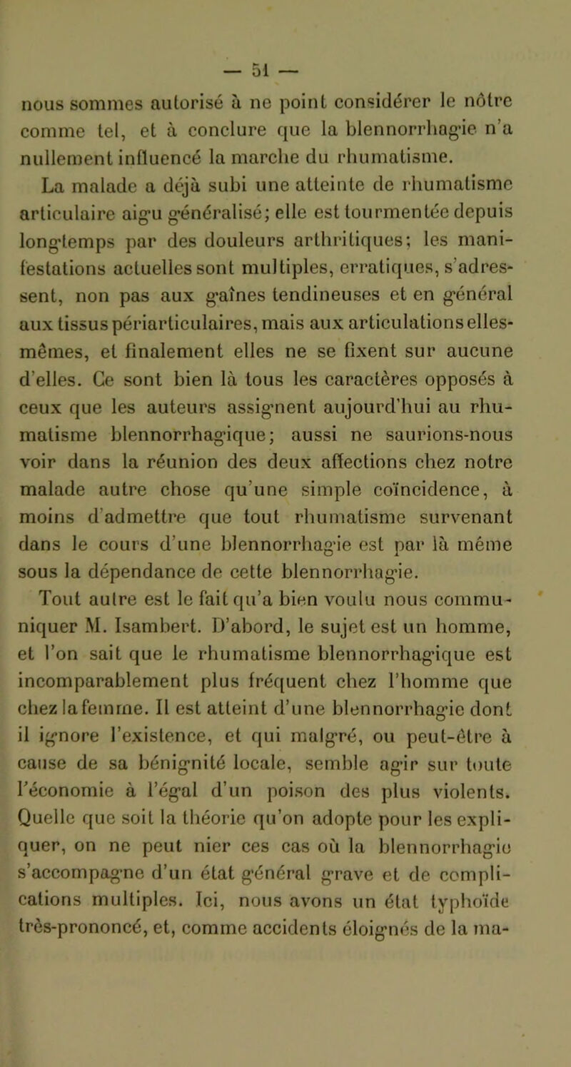 nous sommes autorisé à ne point considérer le nôtre comme tel, et à conclure que la blennorrhagie n’a nullement influencé la marche du rhumatisme. La malade a déjà subi une atteinte de rhumatisme articulaire aigu généralisé; elle est tourmentée depuis longtemps par des douleurs arthritiques; les mani- festations actuelles sont multiples, erratiques, s'adres- sent, non pas aux gaînes tendineuses et en général aux tissus périarticulaires, mais aux articulations elles- mêmes, et finalement elles ne se fixent sur aucune d’elles. Ce sont bien là tous les caractères opposés à ceux que les auteurs assignent aujourd’hui au rhu- matisme blennorrhagique ; aussi ne saurions-nous voir dans la réunion des deux affections chez notre malade autre chose qu'une simple coïncidence, à moins d admettre que tout rhumatisme survenant dans le cours d’une blennorrhagie est par là même sous la dépendance de cette blennorrhagie. Tout autre est le fait qu’a bien voulu nous commu- niquer M. Isambert. D’abord, le sujet est un homme, et l’on sait que le rhumatisme blennorrhagique est incomparablement plus fréquent chez l’homme que chez la femme. Il est atteint d’une blennorrhagie dont il ignore l’existence, et qui malgré, ou peut-être à cause de sa bénignité locale, semble agir sur toute feconomie à l’égal d’un poison des plus violents. Quelle que soit la théorie qu’on adopte pour les expli- quer, on ne peut nier ces cas où la blennorrhagie s’accompagne d’un état général grave et de compli- cations multiples. Ici, nous avons un état typhoïde très-prononcé, et, comme accidents éloignés de la ma-