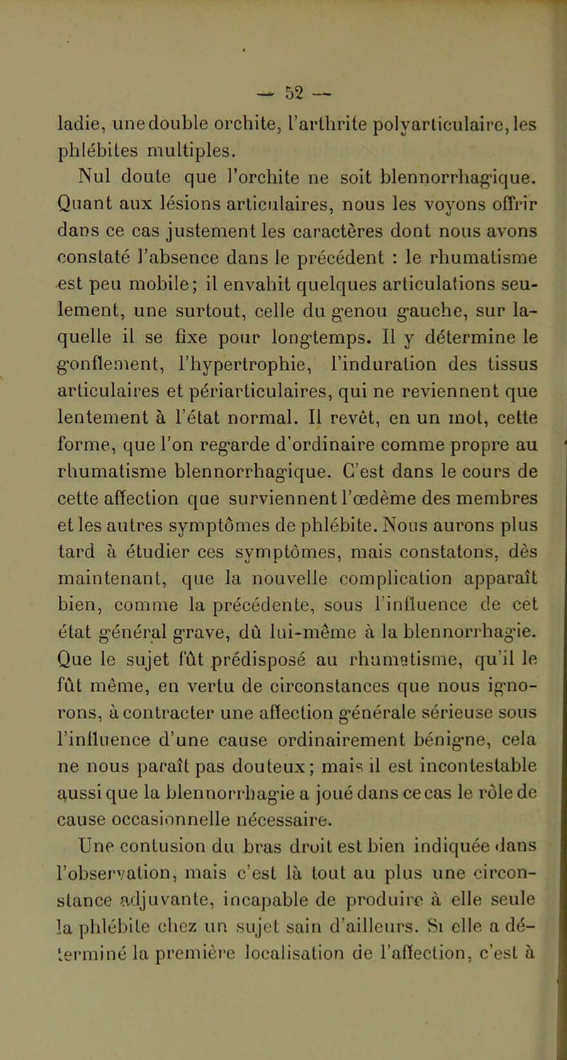 laclie, unedouble orchite, l’arthrite polyarticulaire, les phlébites multiples. Nul doute que l’orchite ne soit blennorrhagique. Quant aux lésions articulaires, nous les voyons offrir dans ce cas justement les caractères dont nous avons constaté l’absence dans le précédent : le rhumatisme est peu mobile; il envahit quelques articulations seu- lement, une surtout, celle du genou gauche, sur la- quelle il se fixe pour longtemps. Il y détermine le gonflement, l’hypertrophie, l’induration des tissus articulaires et périarticulaires, qui ne reviennent que lentement à l’état normal. Il revêt, en un mot, cette forme, que l’on regarde d’ordinaire comme propre au rhumatisme blennorrhagique. C’est dans le cours de cette affection que surviennent l’œdème des membres et les autres symptômes de phlébite. Nous aurons plus tard à étudier ces symptômes, mais constatons, dès maintenant, que la nouvelle complication apparaît bien, comme la précédente, sous l’influence de cet état général grave, dû lui-même à la hlennorrhag'ie. Que le sujet fût prédisposé au rhumatisme, qu’il le fût même, en vertu de circonstances que nous igno- rons, à contracter une affection générale sérieuse sous l’influence d’une cause ordinairement bénigne, cela ne nous paraît pas douteux; mais il est incontestable aussi que la blennorrhagie a joué dans ce cas le rôle de cause occasionnelle nécessaire. Une contusion du bras droit est bien indiquée dans l’observation, mais c’est là tout au plus une circon- stance adjuvante, incapable de produire à elle seule la phlébite chez un sujet sain d’ailleurs. Si elle a dé- terminé la première localisation de l’affection, c’est à