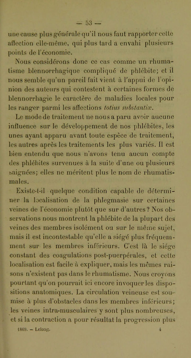 une cause plus générale qu’il nous faut rapporter celte aflection elle-même, qui plus tard a envahi plusieurs points de l’économie. Nous considérons donc ce cas comme un rhuma- tisme blennorrhagique compliqué de phlébite; et il nous semble qu’un pareil l'ait vient à l'appui de l’opi- nion des auteurs qui contestent à certaines formes de blennorrhagie le caractère de maladies locales pour les ranger parmi les affections totius svbstantiæ. Le mode de traitement ne nous a paru avoir aucune influence sur le développement de nos phlébites, les unes ayant apparu avant toute espèce de traitement, les autres après les traitements les plus variés. 11 est bien entendu que nous n’avons tenu aucun compte des phlébites survenues à la suite d’une ou plusieurs saignées; elles ne méritent plus le nom de rhumatis- males. Existe-t-il quelque condition capable de détermi- ner la localisation de la phlegmasie sur certaines veines de l’économie plutôt que sur d’autres? Nos ob- servations nous montrent la phlébite de la plupart des veines des membres isolément ou sur le même sujet, mais il est incontestable qu’elle a siégé plus fréquem- ment sur les membres inférieurs. C’est là le siège constant des coagulations post-puerpérales, et cette localisation est facile à expliquer, mais les mêmes rai- sons n’existent pas dans le rhumatisme. Nous croyons pourtant qu’on pourrait ici encore invoquer les dispo- sitions anatomiques. La circulation veineuse est sou- mise à plus d’obstacles dans les membres inférieurs; les veines intra-musculaires y sont plus nombreuses, et si la contraction a pour résultat la progression plus 1809. — Leloîifî- 4