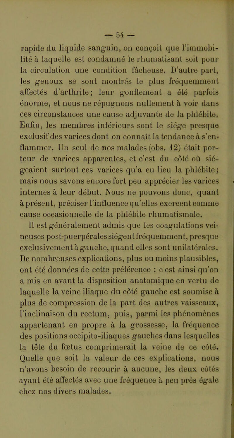 rapide clu liquide sanguin, on conçoit que l'immobi- lité à laquelle est condamné le rhumatisant soit pour la circulation une condition fâcheuse. D’autre part, les genoux se sont montrés le plus fréquemment affectés d’arthrite; leur gonflement a été parfois énorme, et nous ne répugnons nullement à voir dans ces circonstances une cause adjuvante de la phlébite. Enfin, les membres inférieurs sont le siège presque exclusif des varices dont on connaît la tendance à s’en- flammer. Un seul de nos malades (obs. 12) était por- teur de varices apparentes, et c’est du côté où sié- geaient surtout ces varices qu’a eu lieu la phlébite; mais nous savons encore fort peu apprécier les varices internes à leur début. Nous ne pouvons donc, quant à présent, préciser l’influence qu’elles exercentcomme cause occasionnelle de la phlébite rhumatismale. Il est généralement admis que les coagulations vei- neuses post-puerpérales siègent fréquemment, presque exclusivement à gauche, quand elles sont unilatérales. De nombreuses explications, plus ou moins plausibles, ont été données de cette préférence : c'est ainsi qu’on a mis en avant la disposition anatomique en vertu de laquelle la veine iliaque du côté g’auche est soumise à plus de compression de la part des autres vaisseaux, l’inclinaison du rectum, puis, parmi les phénomènes appartenant en propre à la grossesse, la fréquence des positions occipilo-iliaques gauches dans lesquelles la tôle du fœtus comprimerait la veine de ce côté. Quelle que soit la valeur de ces explications, nous n’avons besoin de recourir à aucune, les deux côtés ayant été affectés avec une fréquence à peu près ég’ale chez nos divers malades.