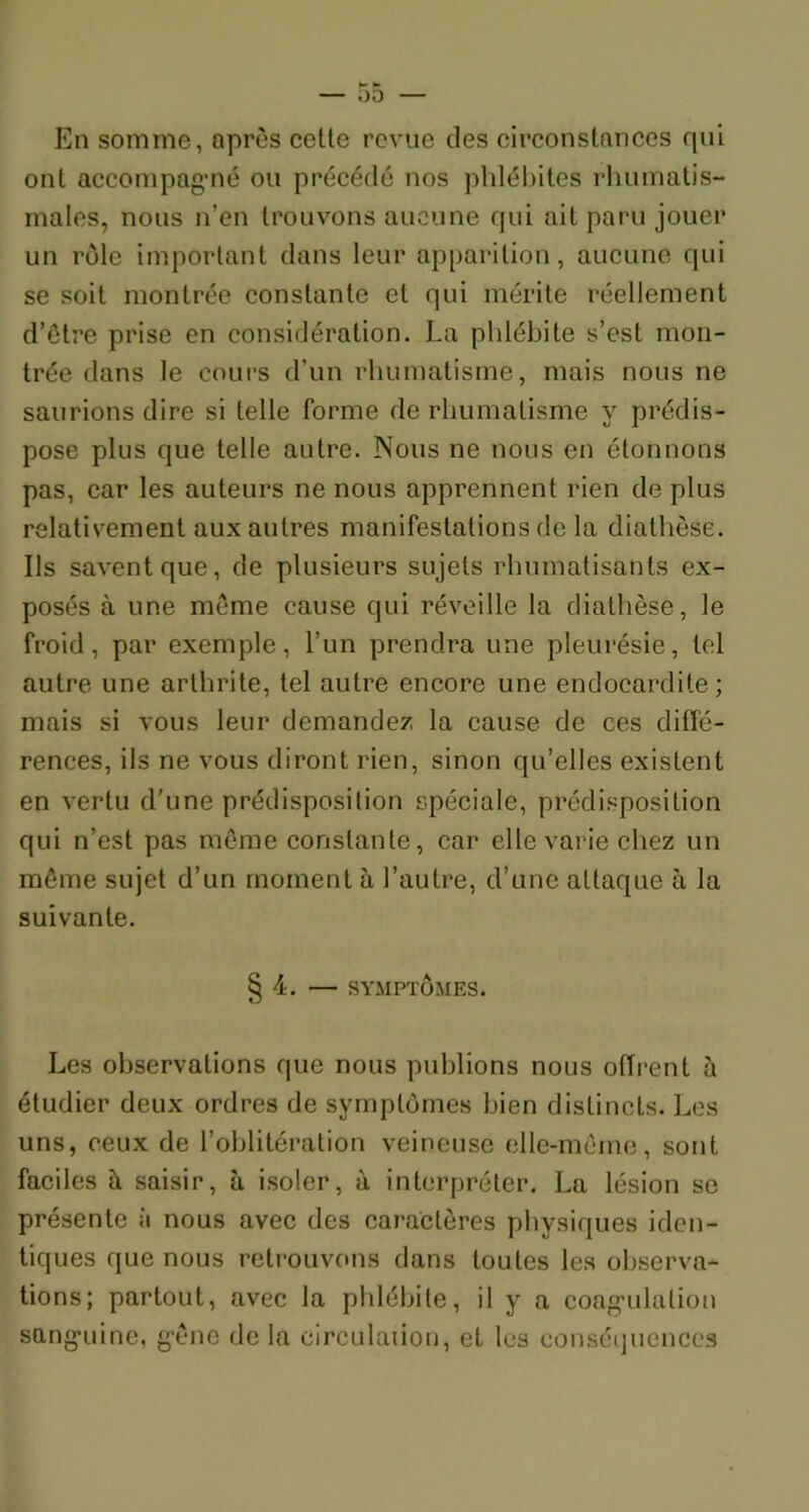 En somme, après cette revue des circonstances qui ont accompagné ou précédé nos phlébites rhumatis- males, nous n’en trouvons aucune qui ait paru jouer un rôle important dans leur apparition, aucune qui se soit montrée constante et qui mérite réellement d’être prise en considération. La phlébite s’est mon- trée dans le cours d’un rhumatisme, mais nous ne saurions dire si telle forme de rhumatisme y prédis- pose plus que telle autre. Nous ne nous en étonnons pas, car les auteurs ne nous apprennent rien de plus relativement aux autres manifestations de la diathèse. Ils savent que, de plusieurs sujets rhumatisants ex- posés à une meme cause qui réveille la diathèse, le froid, par exemple, l’un prendra une pleurésie, tel autre une arthrite, tel autre encore une endocardite; mais si vous leur demandez la cause de ces diffé- rences, ils ne vous diront rien, sinon qu’elles existent en vertu d’une prédisposition spéciale, prédisposition qui n’est pas môme constante, car elle varie chez un même sujet d’un moment à l’autre, d’une attaque à la suivante. § 4. — SYMPTÔMES. Les observations que nous publions nous offrent à étudier deux ordres de symptômes bien distincts. Les uns, ceux de l’oblitération veineuse elle-même, sont faciles à saisir, à isoler, à interpréter. La lésion se présente à nous avec des caractères physiques iden- tiques que nous retrouvons dans toutes les observa- tions; partout, avec la phlébite, il y a coagulation sanguine, gêne de la circulation, et les conséquences