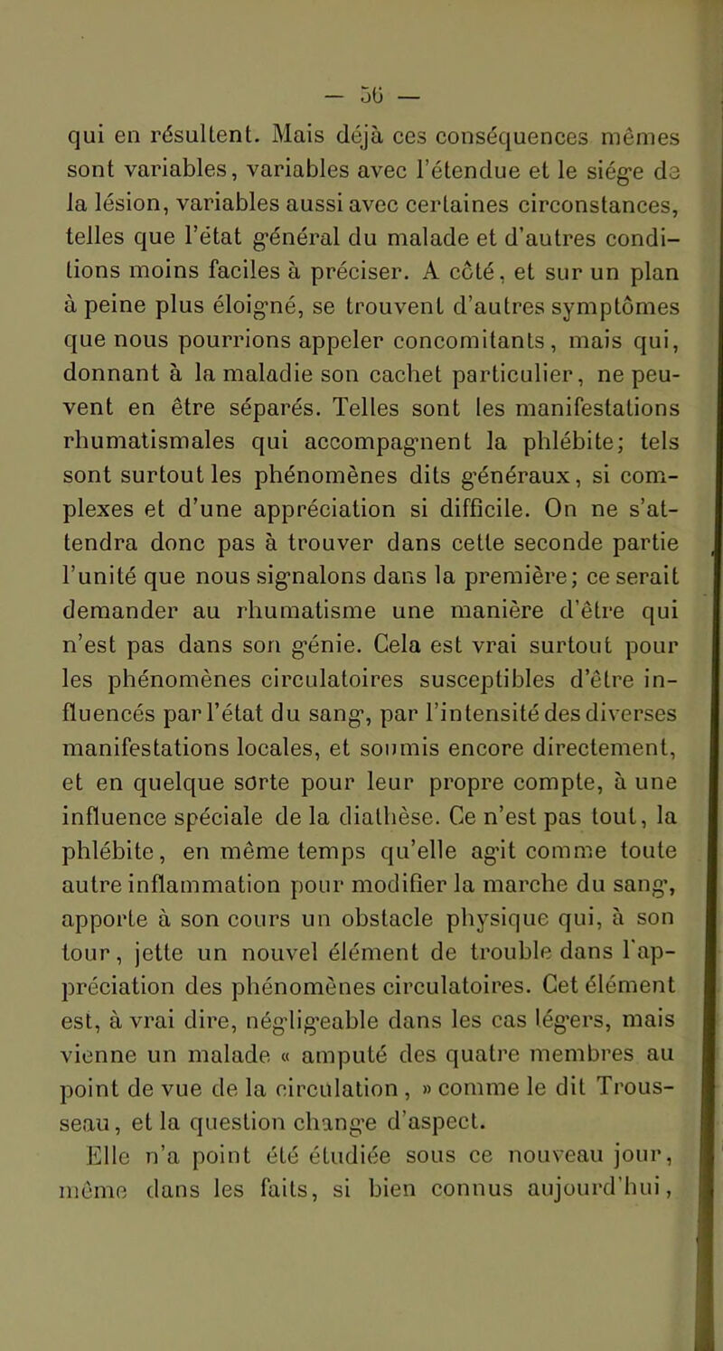 qui en résultent. Mais déjà ces conséquences mêmes sont variables, variables avec l’étenclue et le siège de la lésion, variables aussi avec certaines circonstances, telles que l’état général du malade et d’autres condi- tions moins faciles à préciser. A côté, et sur un plan à peine plus éloigné, se trouvent d’autres symptômes que nous pourrions appeler concomitants, mais qui, donnant à la maladie son cachet particulier, ne peu- vent en être séparés. Telles sont les manifestations rhumatismales qui accompagment la phlébite; tels sont surtout les phénomènes dits généraux, si com- plexes et d’une appréciation si difficile. On ne s’at- tendra donc pas à trouver dans cette seconde partie l’unité que nous signalons dans la première; ce serait demander au rhumatisme une manière d’être qui n’est pas dans son génie. Cela est vrai surtout pour les phénomènes circulatoires susceptibles d’être in- fluencés par l’état du sang1, par l’intensité des diverses manifestations locales, et soumis encore directement, et en quelque sorte pour leur propre compte, à une influence spéciale de la diathèse. Ce n’est pas tout, la phlébite, en même temps qu’elle agit comme toute autre inflammation pour modifier la marche du sang, apporte à son cours un obstacle physique qui, à son tour, jette un nouvel élément de trouble dans l'ap- préciation des phénomènes circulatoires. Cet élément est, à vrai dire, négligeable dans les cas légers, mais vienne un malade « amputé des quatre membres au point de vue de la circulation , » comme le dit Trous- seau, et la question change d’aspect. Elle n’a point été étudiée sous ce nouveau jour, même dans les faits, si bien connus aujourd’hui,